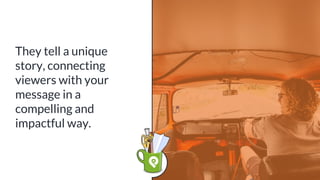 They tell a unique
story, connecting
viewers with your
message in a
compelling and
impactful way.
 