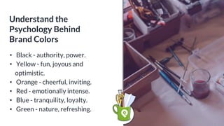 Understand the
Psychology Behind
Brand Colors
• Black - authority, power.
• Yellow - fun, joyous and
optimistic.
• Orange - cheerful, inviting.
• Red - emotionally intense.
• Blue - tranquility, loyalty.
• Green - nature, refreshing.
 