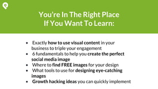 You’re In The Right Place
If You Want To Learn:
• Exactly how to use visual content in your
business to triple your engagement
• 6 fundamentals to help you create the perfect
social media image
• Where to find FREE images for your design
• What tools to use for designing eye-catching
images
• Growth hacking ideas you can quickly implement
 