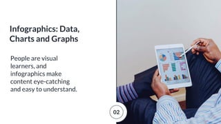 People are visual
learners, and
infographics make
content eye-catching
and easy to understand.
Infographics: Data,
Charts and Graphs
02
 