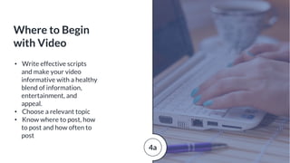 • Write effective scripts
and make your video
informative with a healthy
blend of information,
entertainment, and
appeal.
• Choose a relevant topic
• Know where to post, how
to post and how often to
post
Where to Begin
with Video
4a
 