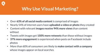 Why Use Visual Marketing?
• Over 63% of all social media content is comprised of images
• Nearly 54% of internet users have uploaded a video or photo they created
• Content with relevant images receive 94% more views than content
without
• Tweets with images get 150% more retweets than those without images
• 37% more engagement is experienced when posts on Facebook include
photos
• More than 60% of consumers are likely to make contact with a company
whose images appear on local searches
 