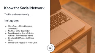 Tackle each one visually....
Instagram:
● More Tags = More Likes and
Comments
● No filter is the Best Filter
● Don’t Forget to Add a Call-to-
Action – they really do work!
● Desaturated Photos Get More
Likes
● Photos with Faces Get More Likes
Know the Social Network
02
 