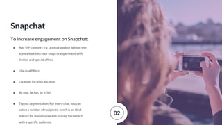 Snapchat
To increase engagement on Snapchat:
● Add VIP content - e.g. a sneak peek or behind-the-
scenes look into your snaps or experiment with
limited and special offers.
● Use dual filters.
● Location, location, location.
● Be real, be fun, be YOU!
● Try out segmentation: For every chat, you can
select a number of recipients, which is an ideal
feature for business owners looking to connect
with a specific audience.
02
 
