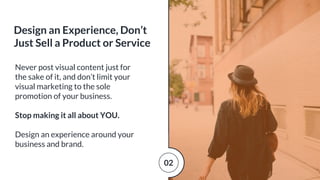 Never post visual content just for
the sake of it, and don’t limit your
visual marketing to the sole
promotion of your business.
Stop making it all about YOU.
Design an experience around your
business and brand.
Design an Experience, Don’t
Just Sell a Product or Service
02
 