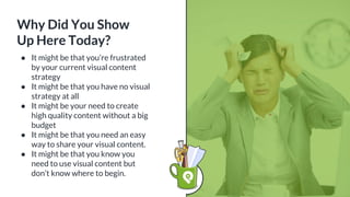 ● It might be that you’re frustrated
by your current visual content
strategy
● It might be that you have no visual
strategy at all
● It might be your need to create
high quality content without a big
budget
● It might be that you need an easy
way to share your visual content.
● It might be that you know you
need to use visual content but
don’t know where to begin.
Why Did You Show
Up Here Today?
 
