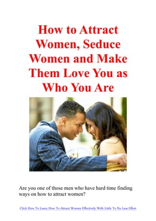 How to Attract       Women, Seduce      Women and Make      Them Love You as        Who You AreAre you one of those men who have hard time findingways on how to attract women?Click Here To Learn How To Attract Women Effectively With Little To No Less Effort 