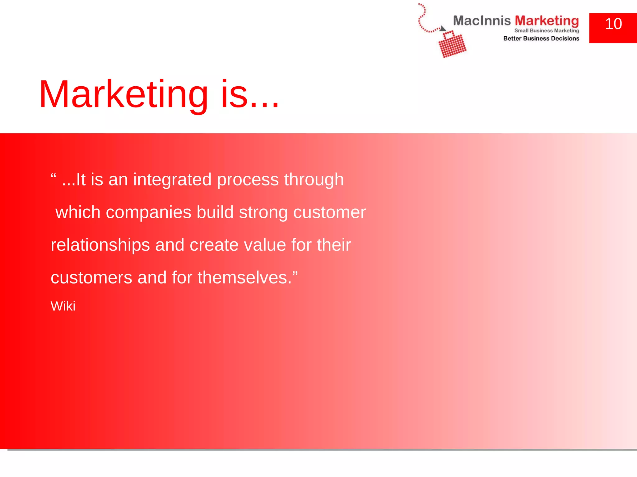 Marketing is... “  ...It is an integrated process through which companies build strong customer relationships and create value for their customers and for themselves.” Wiki 10 