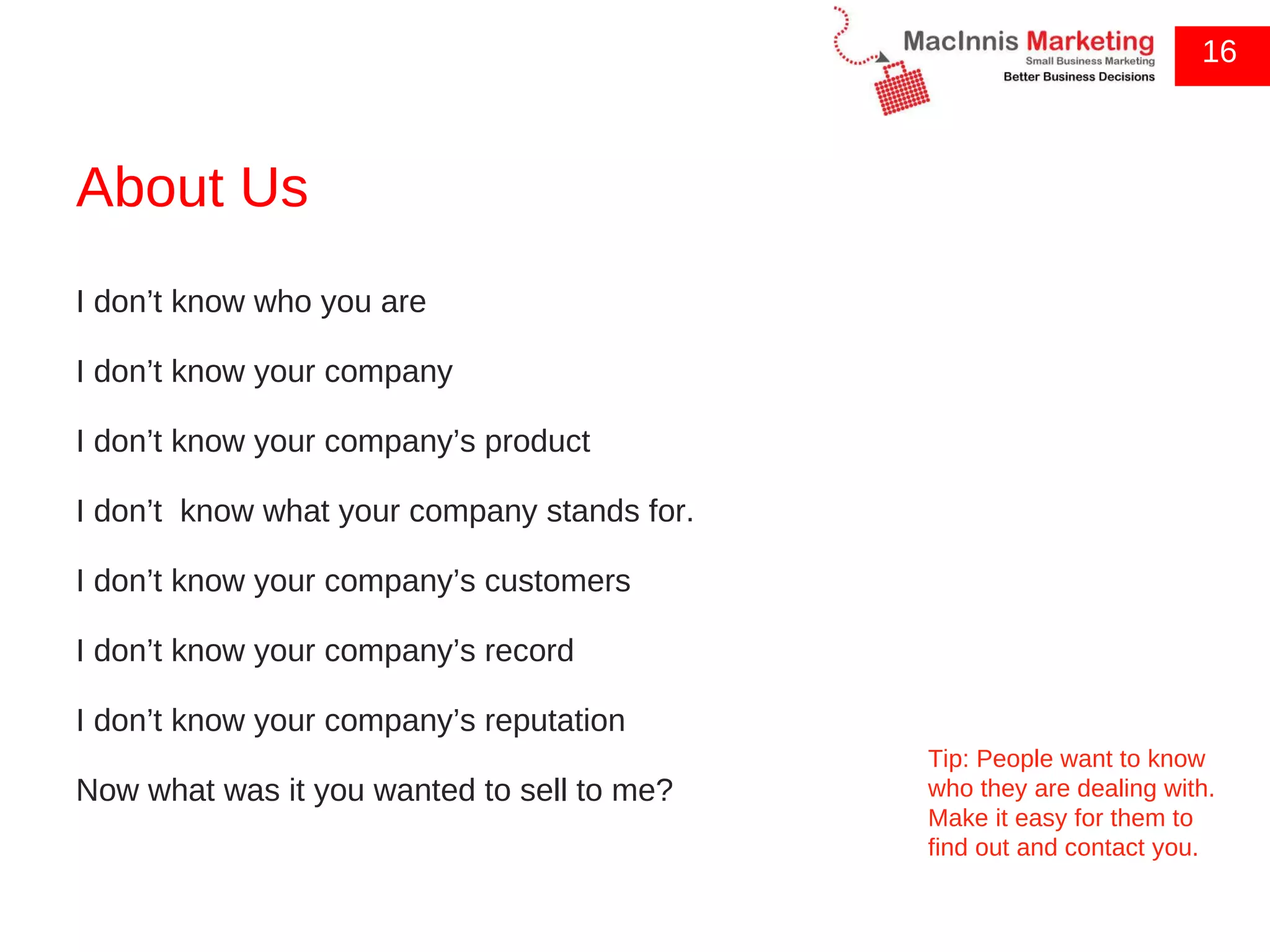 About Us 16 I don’t know who you are I don’t know your company I don’t know your company’s product I don’t  know what your company stands for. I don’t know your company’s customers I don’t know your company’s record I don’t know your company’s reputation Now what was it you wanted to sell to me? Tip: People want to know who they are dealing with. Make it easy for them to find out and contact you. 
