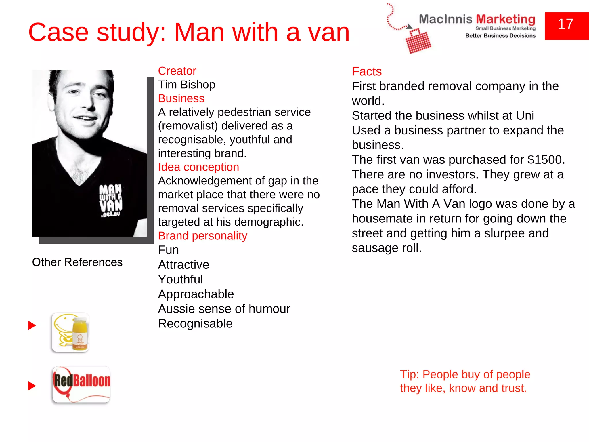 Case study: Man with a van 17 Other References Tip: People buy of people they like, know and trust. Creator Tim Bishop Business A relatively pedestrian service (removalist) delivered as a recognisable, youthful and interesting brand. Idea conception Acknowledgement of gap in the market place that there were no removal services specifically targeted at his demographic. Brand personality Fun Attractive Youthful Approachable Aussie sense of humour Recognisable Facts First branded removal company in the world. Started the business whilst at Uni Used a business partner to expand the business. The first van was purchased for $1500. There are no investors. They grew at a pace they could afford. The Man With A Van logo was done by a housemate in return for going down the street and getting him a slurpee and sausage roll. 