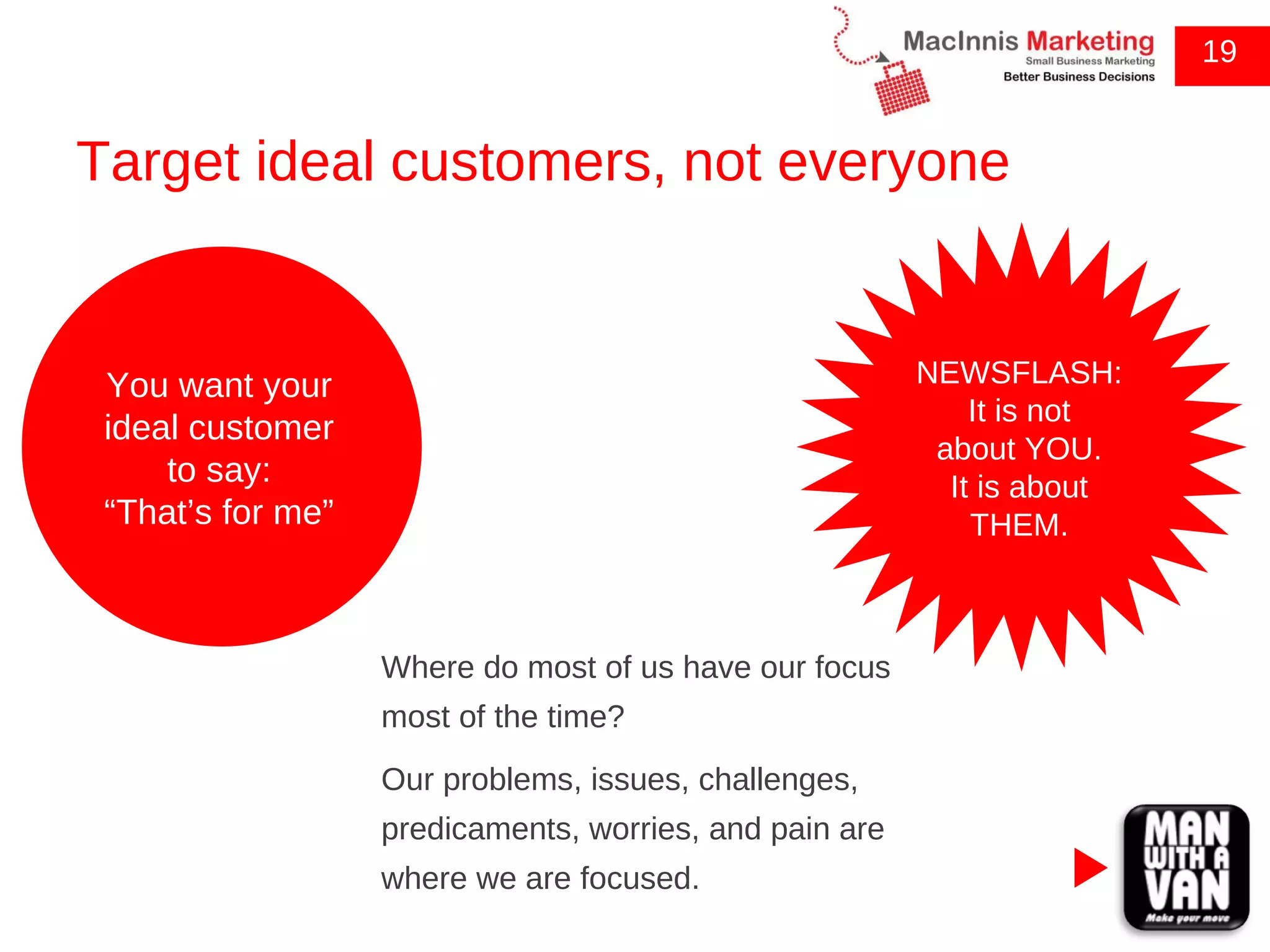 Target ideal customers, not everyone 19 Where do most of us have our focus most of the time? Our problems, issues, challenges, predicaments, worries, and pain are where we are focused. You want your ideal customer to say: “ That’s for me” NEWSFLASH: It is not about YOU. It is about THEM. 