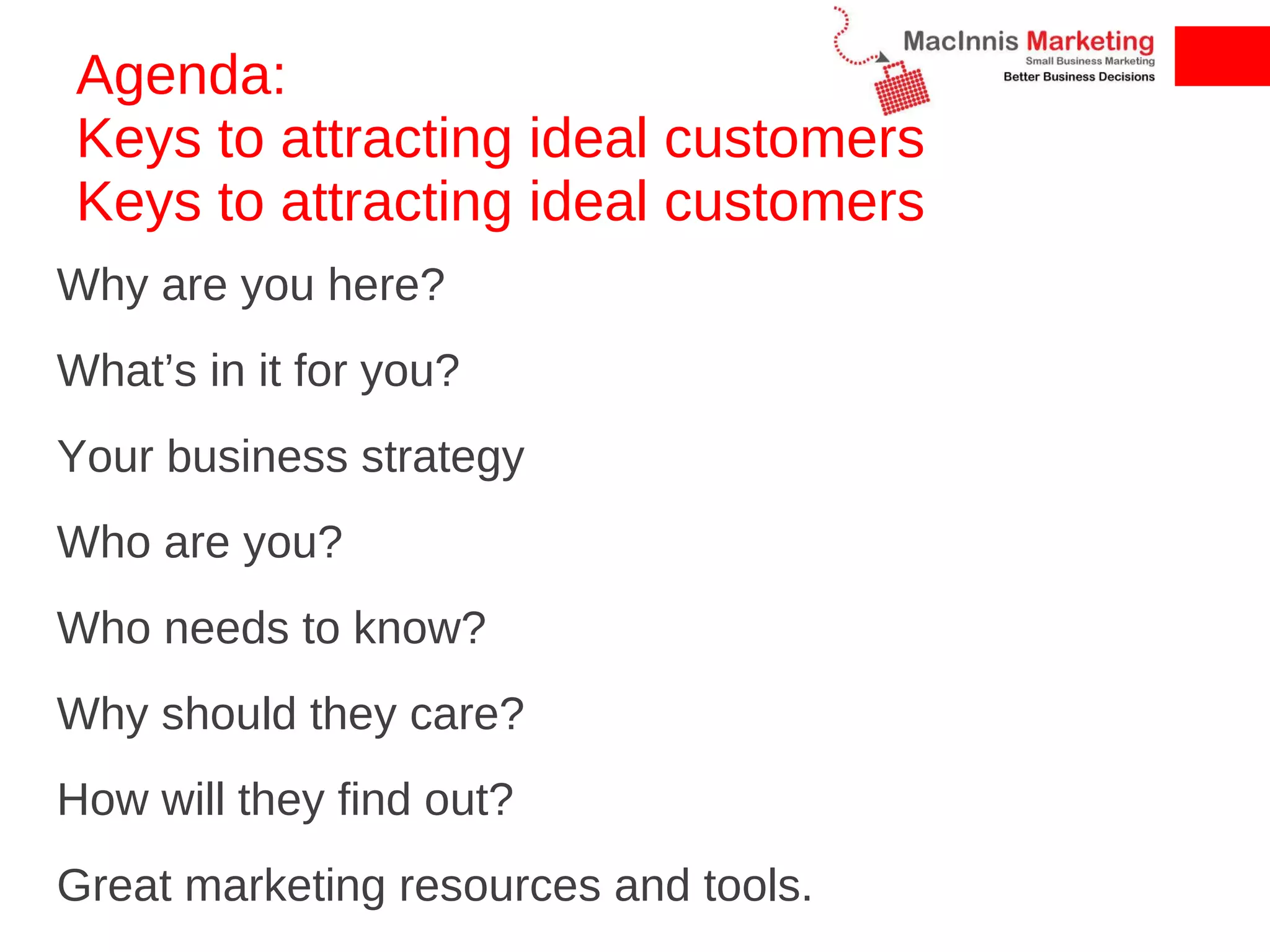 Agenda:  Keys to attracting ideal customers Keys to attracting ideal customers Why are you here? What’s in it for you? Your business strategy Who are you? Who needs to know? Why should they care? How will they find out? Great marketing resources and tools. 