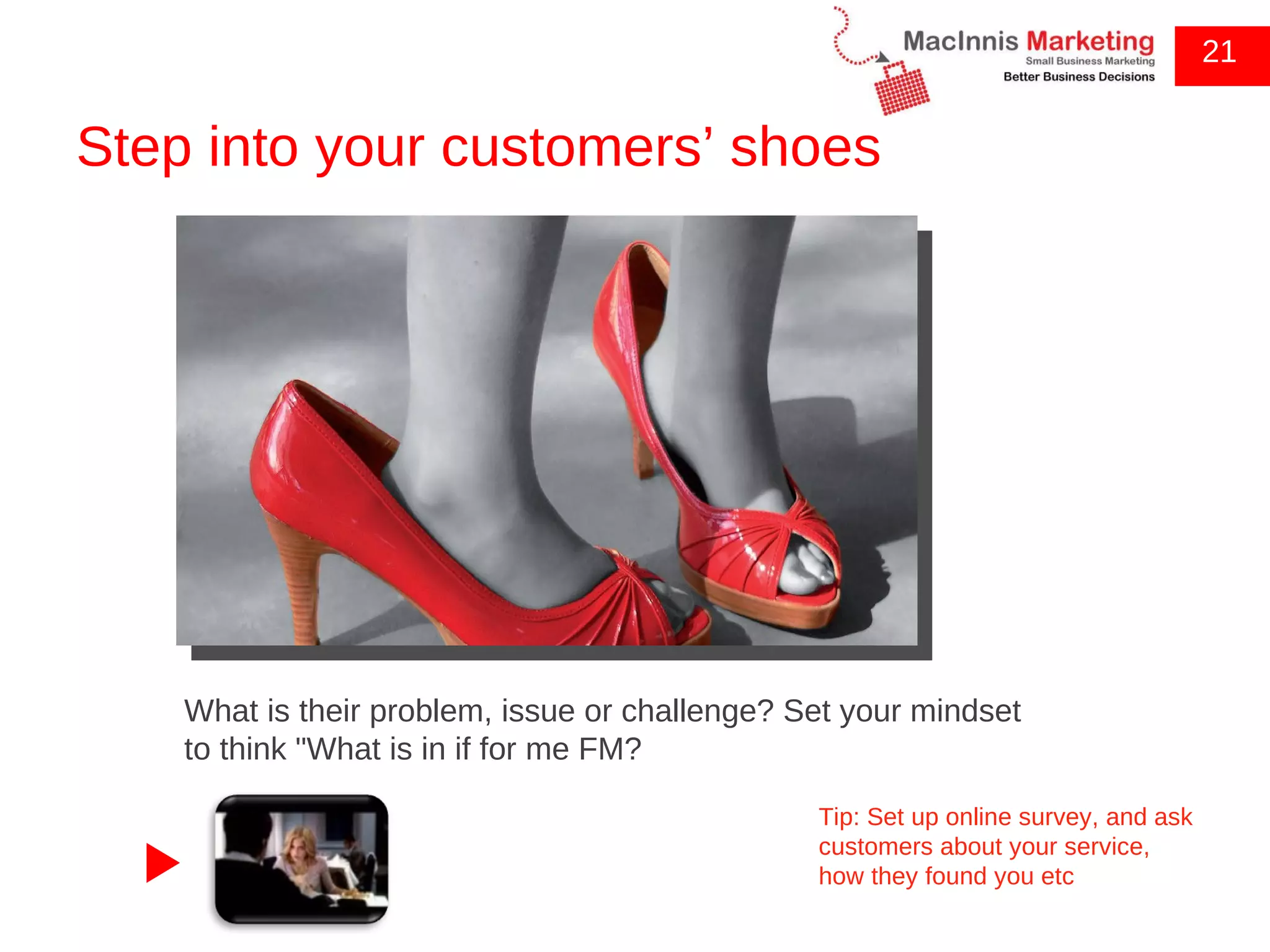 Step into your customers’ shoes 21 What is their problem, issue or challenge? Set your mindset to think &quot;What is in if for me FM? Tip: Set up online survey, and ask customers about your service, how they found you etc 