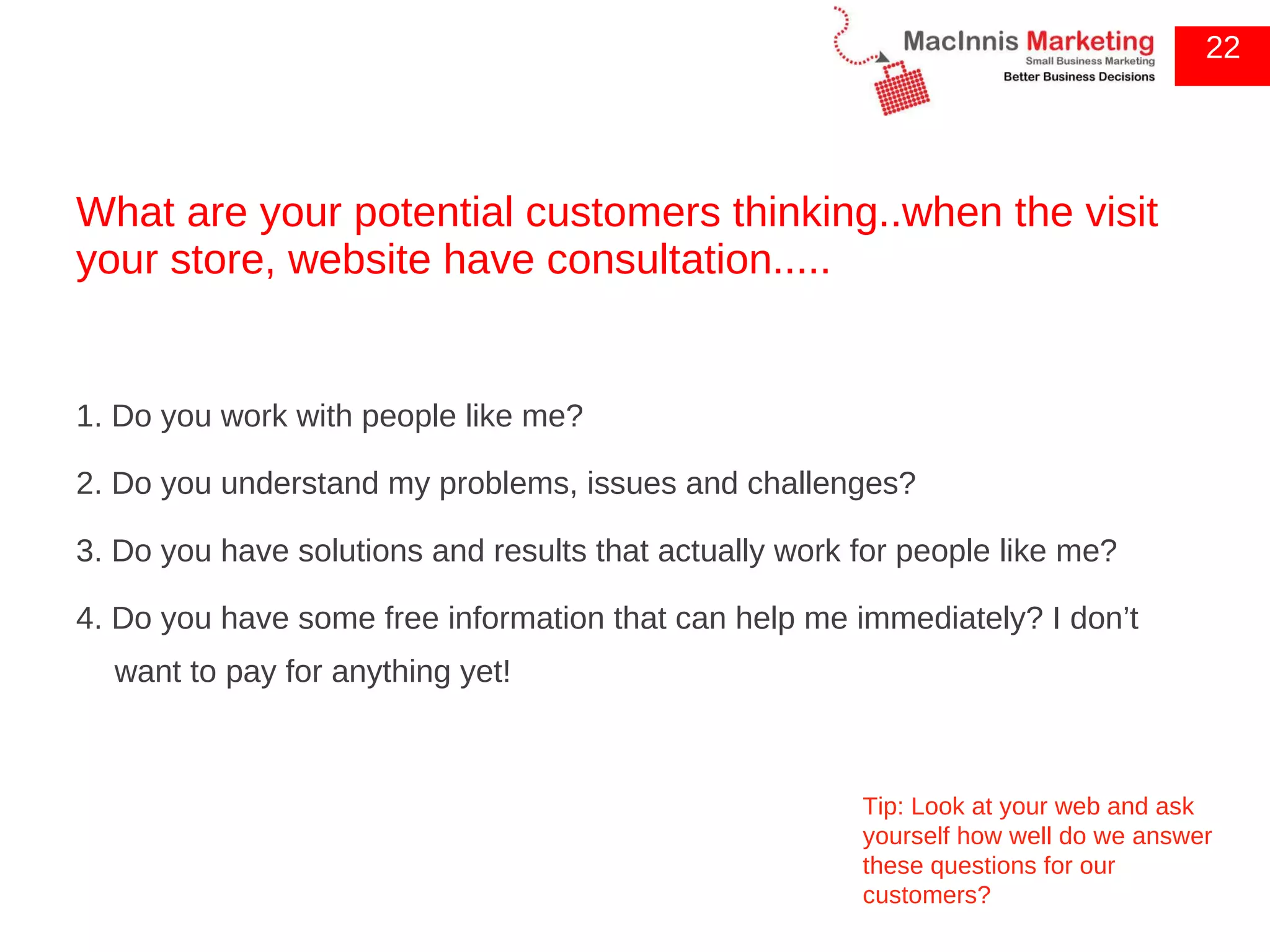 What are your potential customers thinking..when the visit your store, website have consultation..... 1. Do you work with people like me?  2. Do you understand my problems, issues and challenges? 3. Do you have solutions and results that actually work for people like me?  4. Do you have some free information that can help me immediately? I don’t want to pay for anything yet! 22 Tip: Look at your web and ask yourself how well do we answer these questions for our customers? 