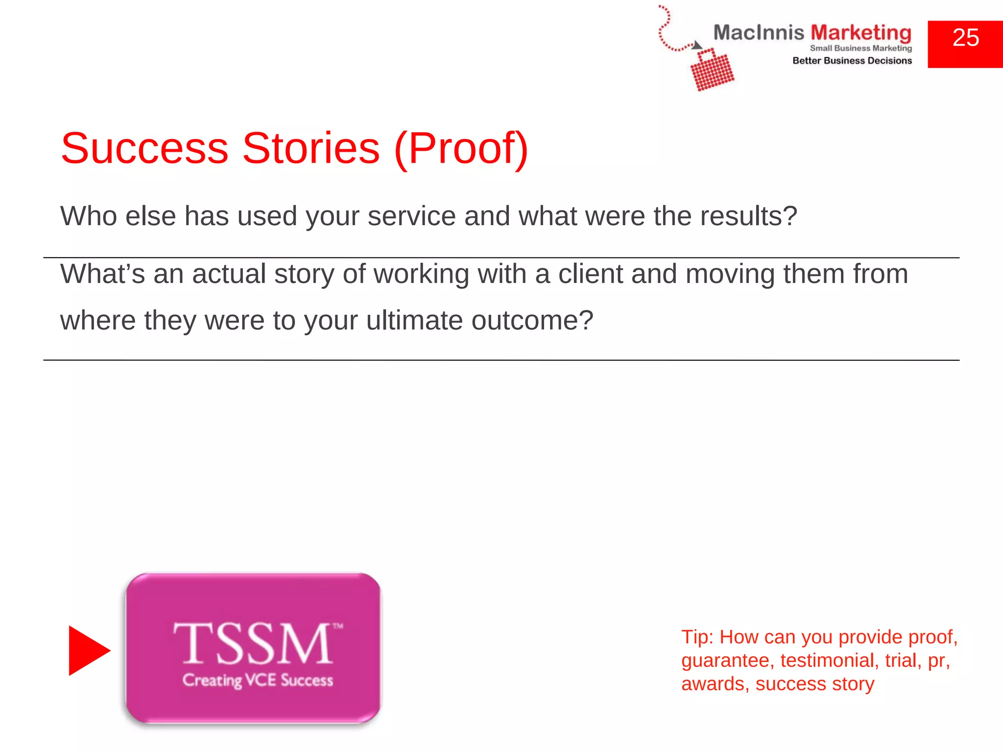 Success Stories (Proof) Who else has used your service and what were the results? What’s an actual story of working with a client and moving them from where they were to your ultimate outcome? 25 Tip: How can you provide proof, guarantee, testimonial, trial, pr, awards, success story 