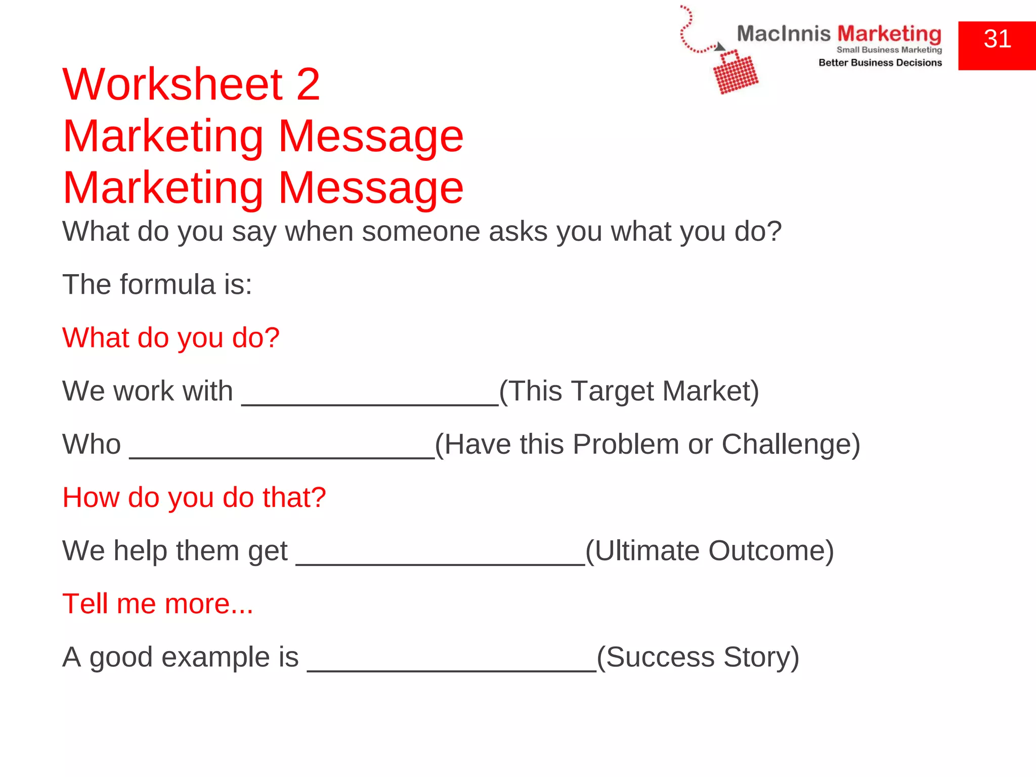 Worksheet 2 Marketing Message Marketing Message What do you say when someone asks you what you do? The formula is: What do you do? We work with ________________(This Target Market) Who ___________________(Have this Problem or Challenge) How do you do that? We help them get __________________(Ultimate Outcome) Tell me more... A good example is __________________(Success Story) 31 