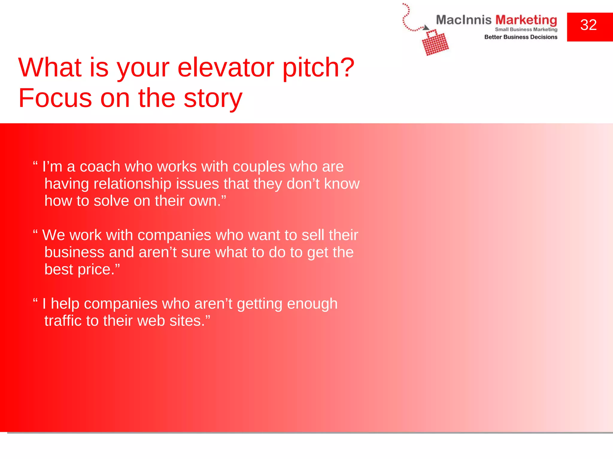 What is your elevator pitch? Focus on the story 32 “  I’m a coach who works with couples who are having relationship issues that they don’t know how to solve on their own.” “  We work with companies who want to sell their business and aren’t sure what to do to get the best price.” “  I help companies who aren’t getting enough traffic to their web sites.” 