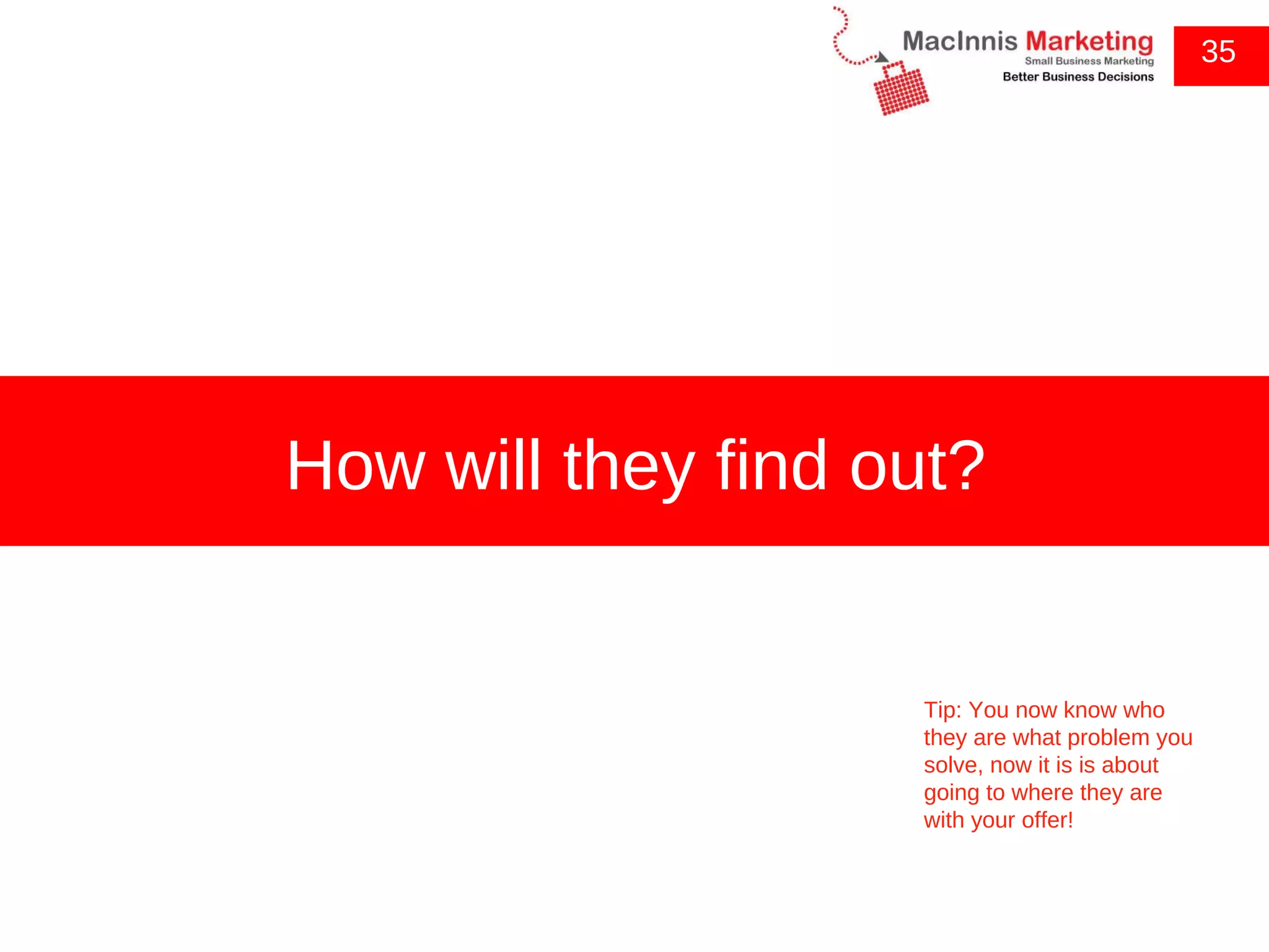 35 How will they find out? Tip: You now know who they are what problem you solve, now it is is about going to where they are with your offer! 