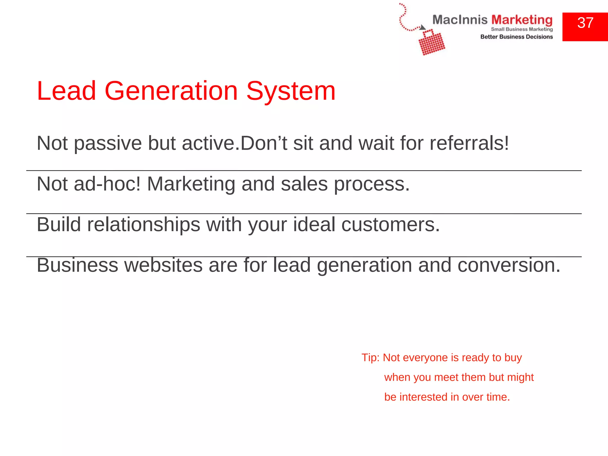 Lead Generation System Not passive but active.Don’t sit and wait for referrals! Not ad-hoc! Marketing and sales process. Build relationships with your ideal customers. Business websites are for lead generation and conversion. 37 Tip: Not everyone is ready to buy when you meet them but might be interested in over time. 