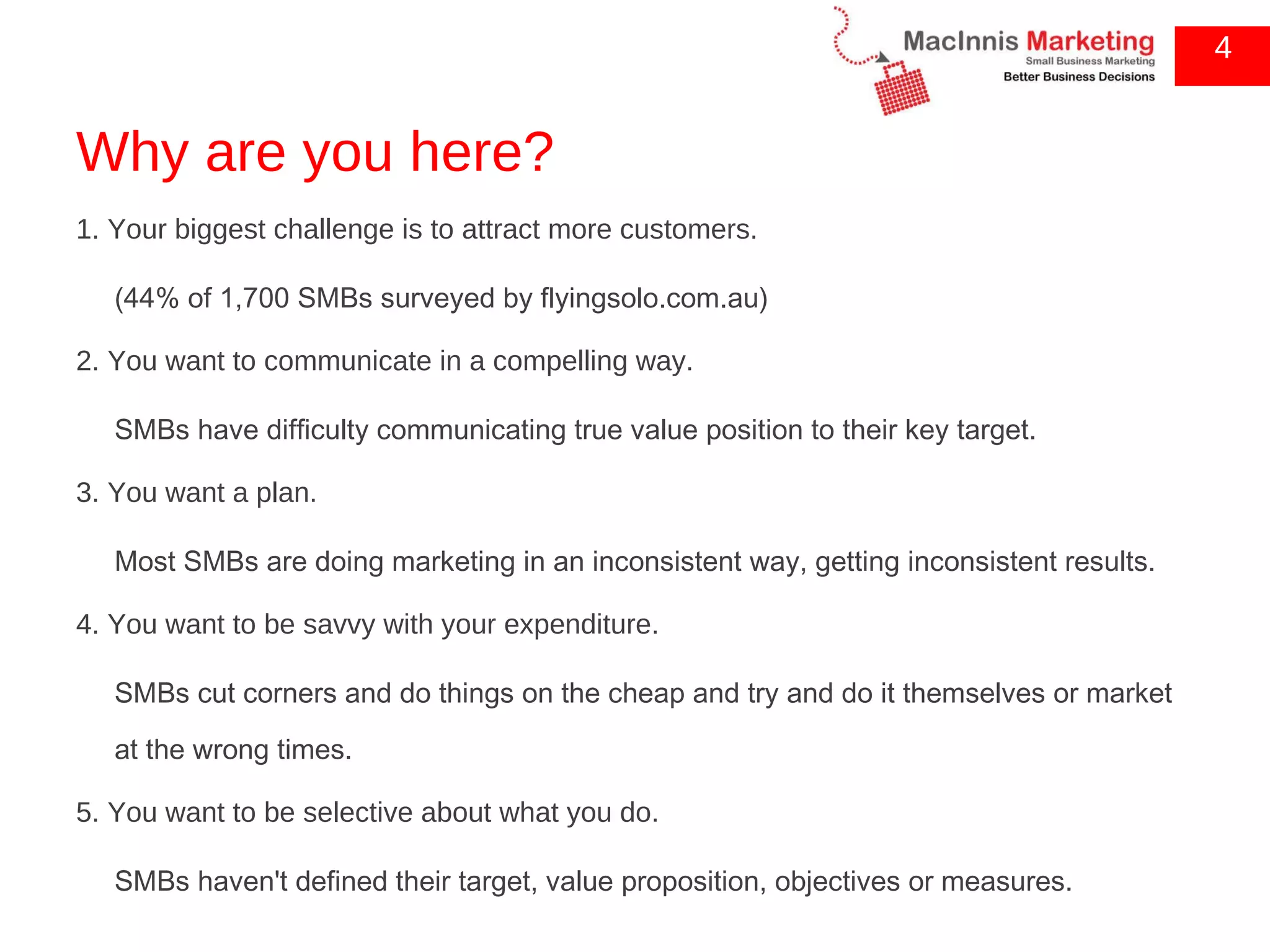 Why are you here? 1. Your biggest challenge is to attract more customers. (44% of 1,700 SMBs surveyed by flyingsolo.com.au) 2. You want to communicate in a compelling way. SMBs have difficulty communicating true value position to their key target. 3. You want a plan. Most SMBs are doing marketing in an inconsistent way, getting inconsistent results. 4. You want to be savvy with your expenditure. SMBs cut corners and do things on the cheap and try and do it themselves or market at the wrong times. 5. You want to be selective about what you do. SMBs haven't defined their target, value proposition, objectives or measures. 4 