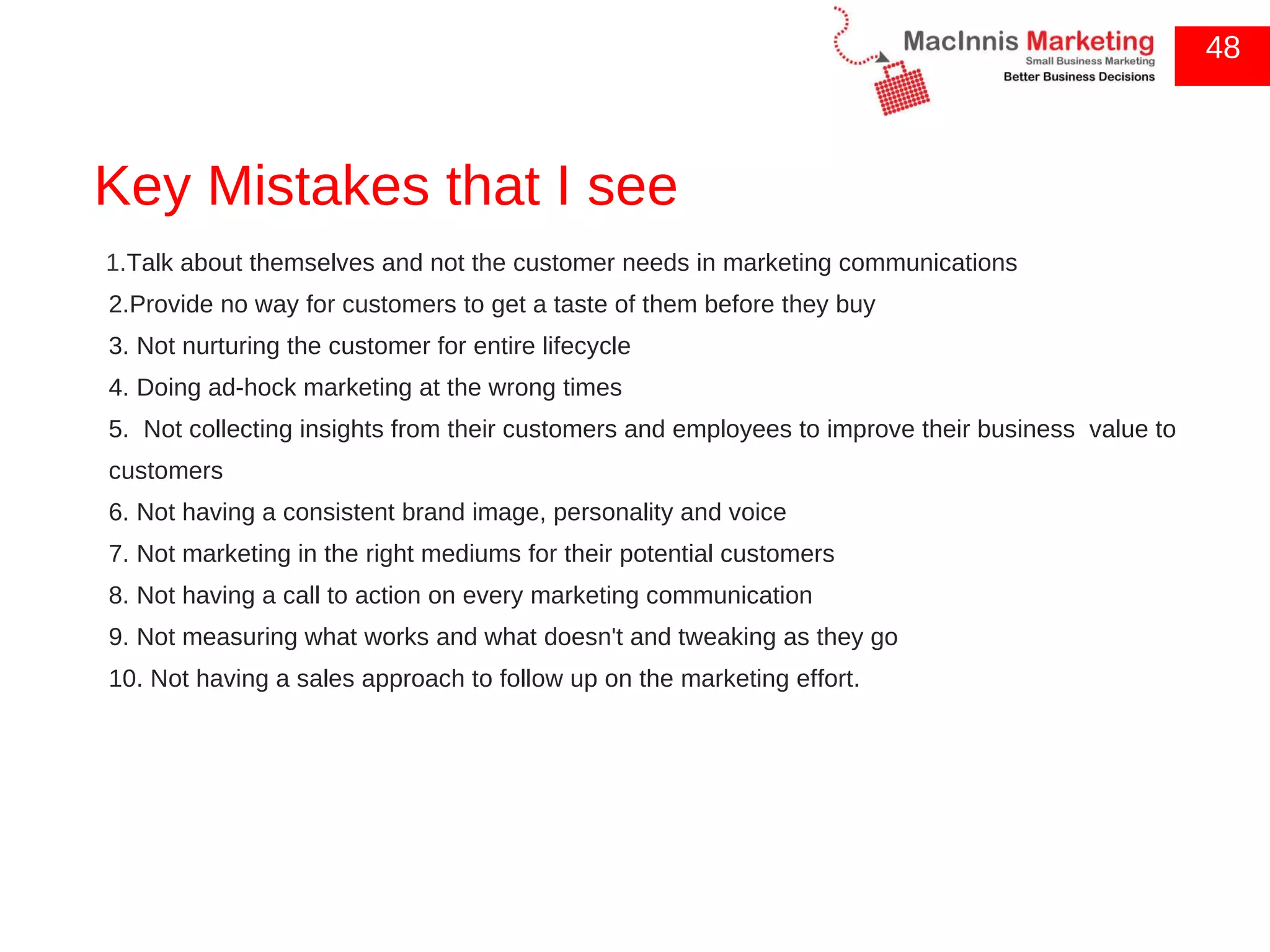 Key Mistakes that I see 1. Talk about themselves and not the customer needs in marketing communications  2.Provide no way for customers to get a taste of them before they buy  3. Not nurturing the customer for entire lifecycle  4. Doing ad-hock marketing at the wrong times  5.  Not collecting insights from their customers and employees to improve their business  value to customers  6. Not having a consistent brand image, personality and voice  7. Not marketing in the right mediums for their potential customers  8. Not having a call to action on every marketing communication  9. Not measuring what works and what doesn't and tweaking as they go  10. Not having a sales approach to follow up on the marketing effort. 48 
