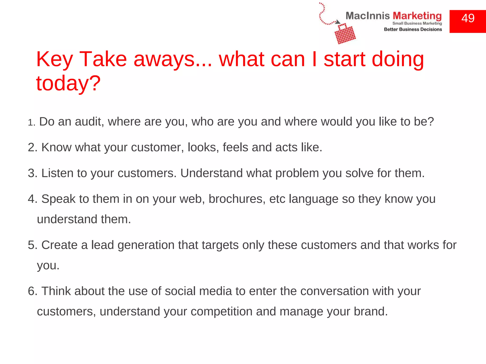 Key Take aways... what can I start doing today? 1.  Do an audit, where are you, who are you and where would you like to be? 2. Know what your customer, looks, feels and acts like.  3. Listen to your customers. Understand what problem you solve for them. 4. Speak to them in on your web, brochures, etc language so they know you understand them. 5. Create a lead generation that targets only these customers and that works for you. 6. Think about the use of social media to enter the conversation with your customers, understand your competition and manage your brand. 49 