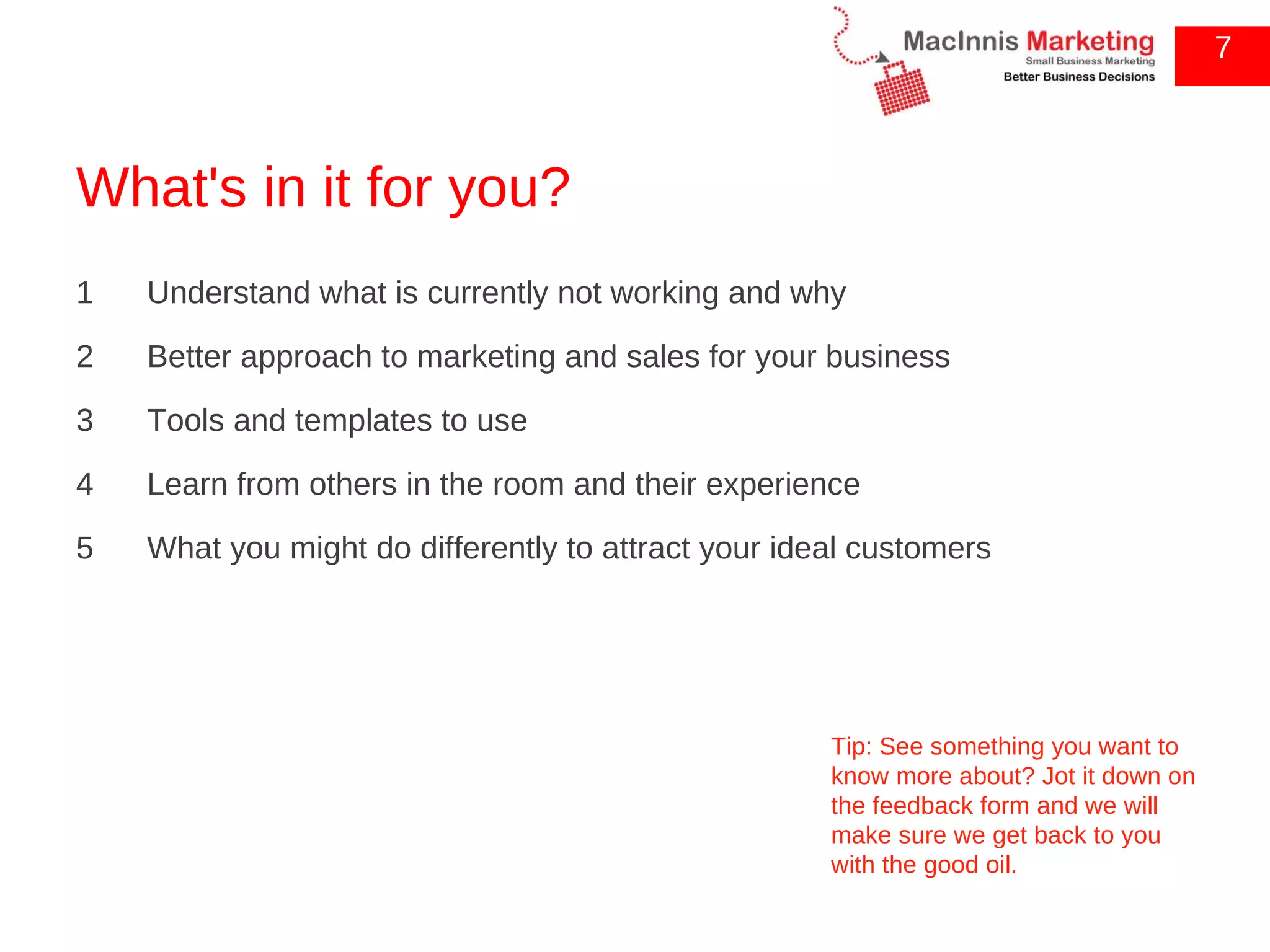 What's in it for you? 1  Understand what is currently not working and why 2  Better approach to marketing and sales for your business 3  Tools and templates to use 4  Learn from others in the room and their experience 5  What you might do differently to attract your ideal customers 7 Tip: See something you want to know more about? Jot it down on the feedback form and we will make sure we get back to you with the good oil. 