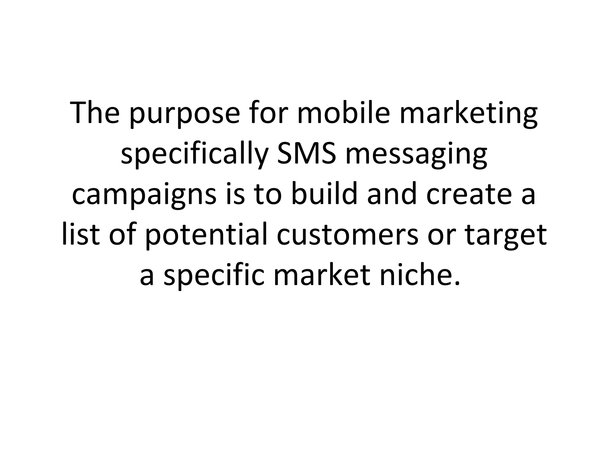 The purpose for mobile marketing specifically SMS messaging campaigns is to build and create a list of potential customers or target a specific market niche.  