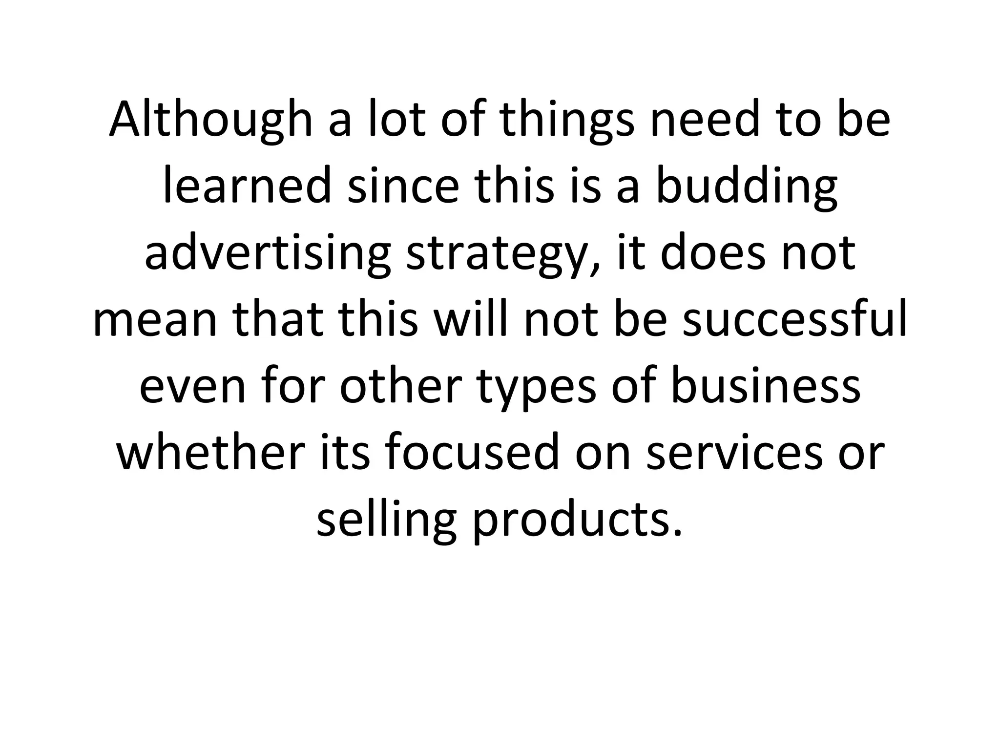 Although a lot of things need to be learned since this is a budding advertising strategy, it does not mean that this will not be successful even for other types of business whether its focused on services or selling products. 
