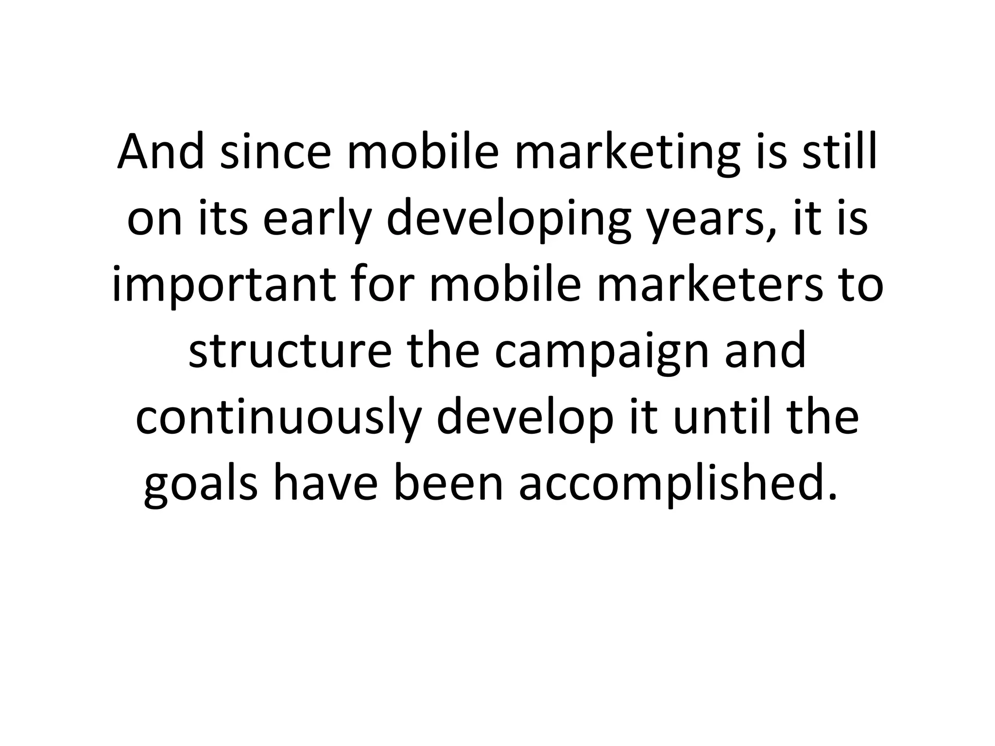 And since mobile marketing is still on its early developing years, it is important for mobile marketers to structure the campaign and continuously develop it until the goals have been accomplished.  