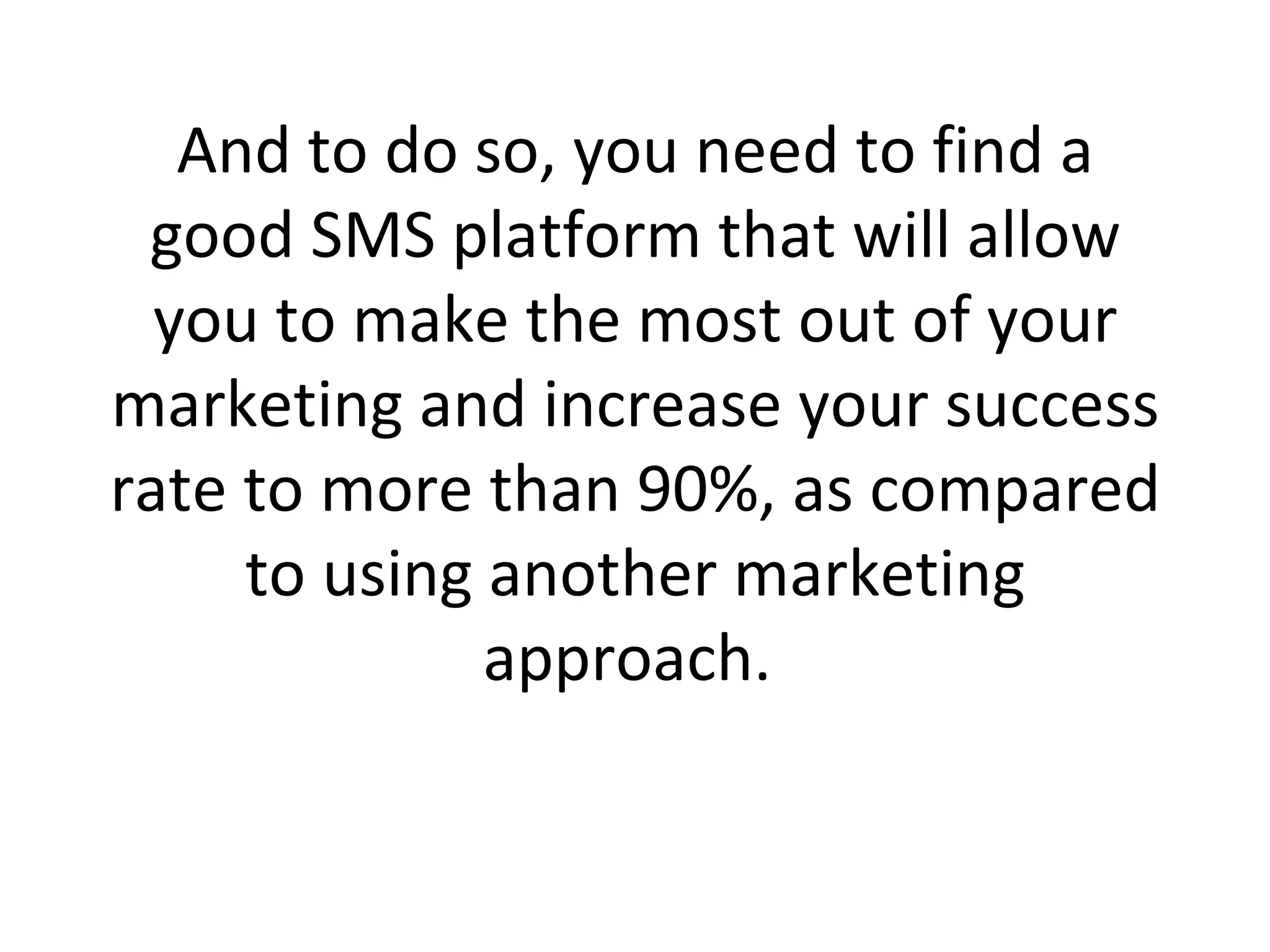 And to do so, you need to find a good SMS platform that will allow you to make the most out of your marketing and increase your success rate to more than 90%, as compared to using another marketing approach.  