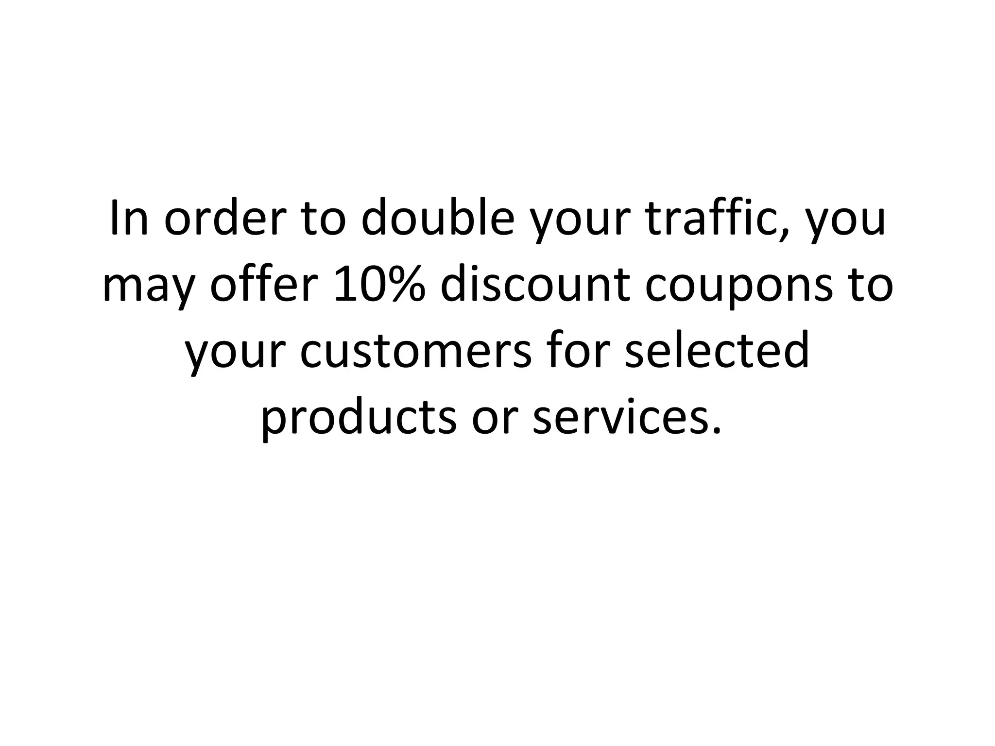 In order to double your traffic, you may offer 10% discount coupons to your customers for selected products or services.  
