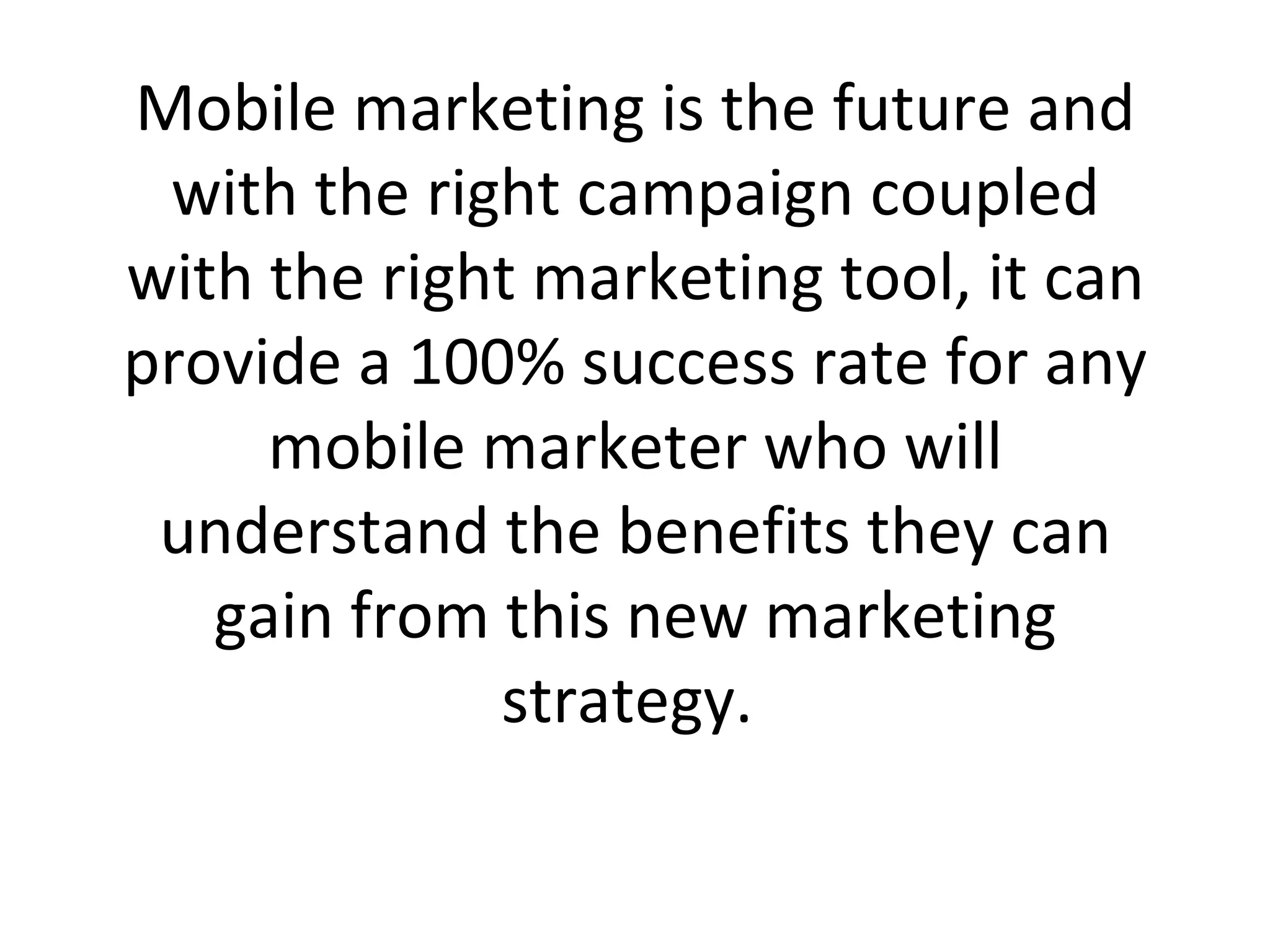 Mobile marketing is the future and with the right campaign coupled with the right marketing tool, it can provide a 100% success rate for any mobile marketer who will understand the benefits they can gain from this new marketing strategy.  