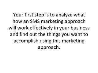 Your first step is to analyze what how an SMS marketing approach will work effectively in your business and find out the things you want to accomplish using this marketing approach. 