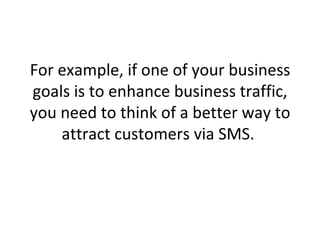 For example, if one of your business goals is to enhance business traffic, you need to think of a better way to attract customers via SMS.  