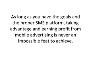 As long as you have the goals and the proper SMS platform, taking advantage and earning profit from mobile advertising is never an impossible feat to achieve. 