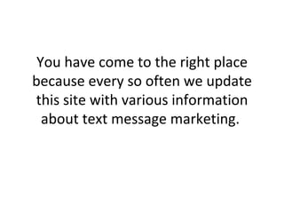You have come to the right place because every so often we update this site with various information about text message marketing.  