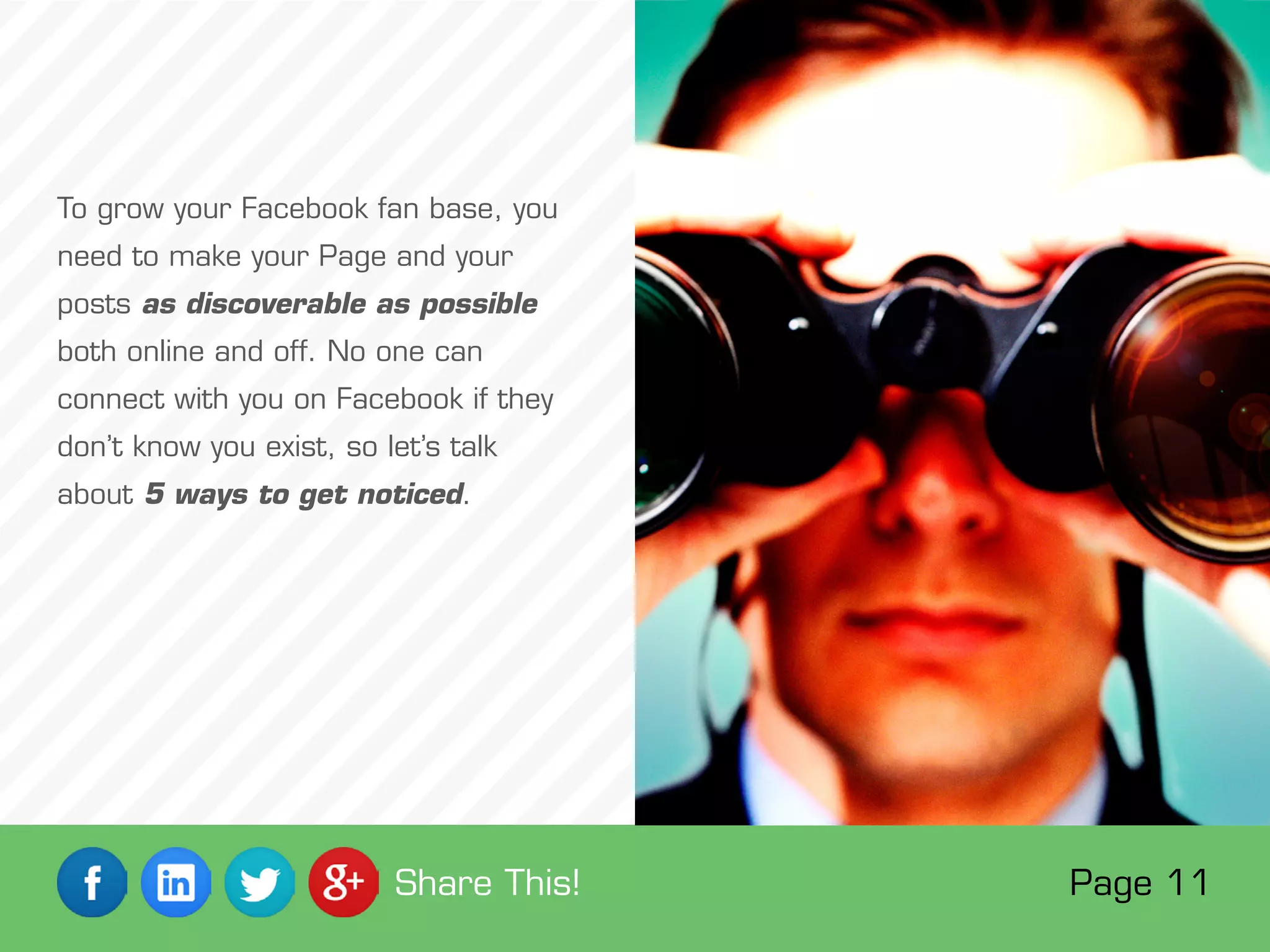 To grow your Facebook fan base, you
need to make your Page and your
posts as discoverable as possible
both online and off. No one can
connect with you on Facebook if they
don’t know you exist, so let’s talk
about 5 ways to get noticed.
Page 11Share This!
 