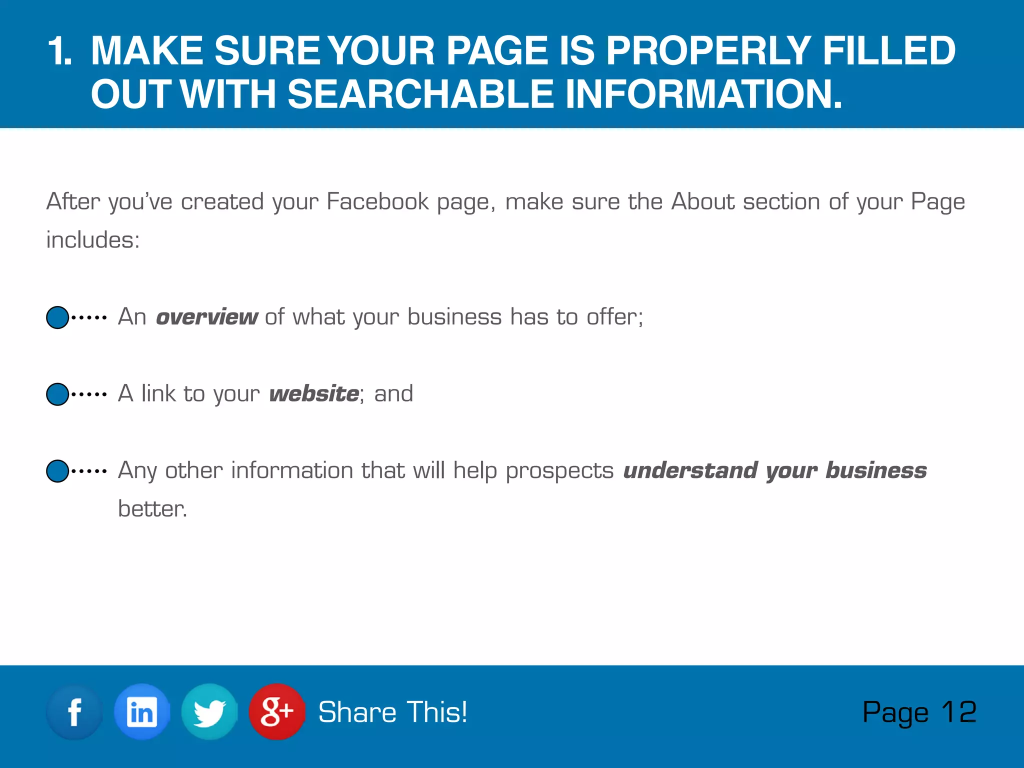 After you’ve created your Facebook page, make sure the About section of your Page
includes:
 An overview of what your business has to offer;
 A link to your website; and
 Any other information that will help prospects understand your business
better.
1. MAKE SUREYOUR PAGE IS PROPERLY FILLED
OUT WITH SEARCHABLE INFORMATION.
Page 12Share This!
 