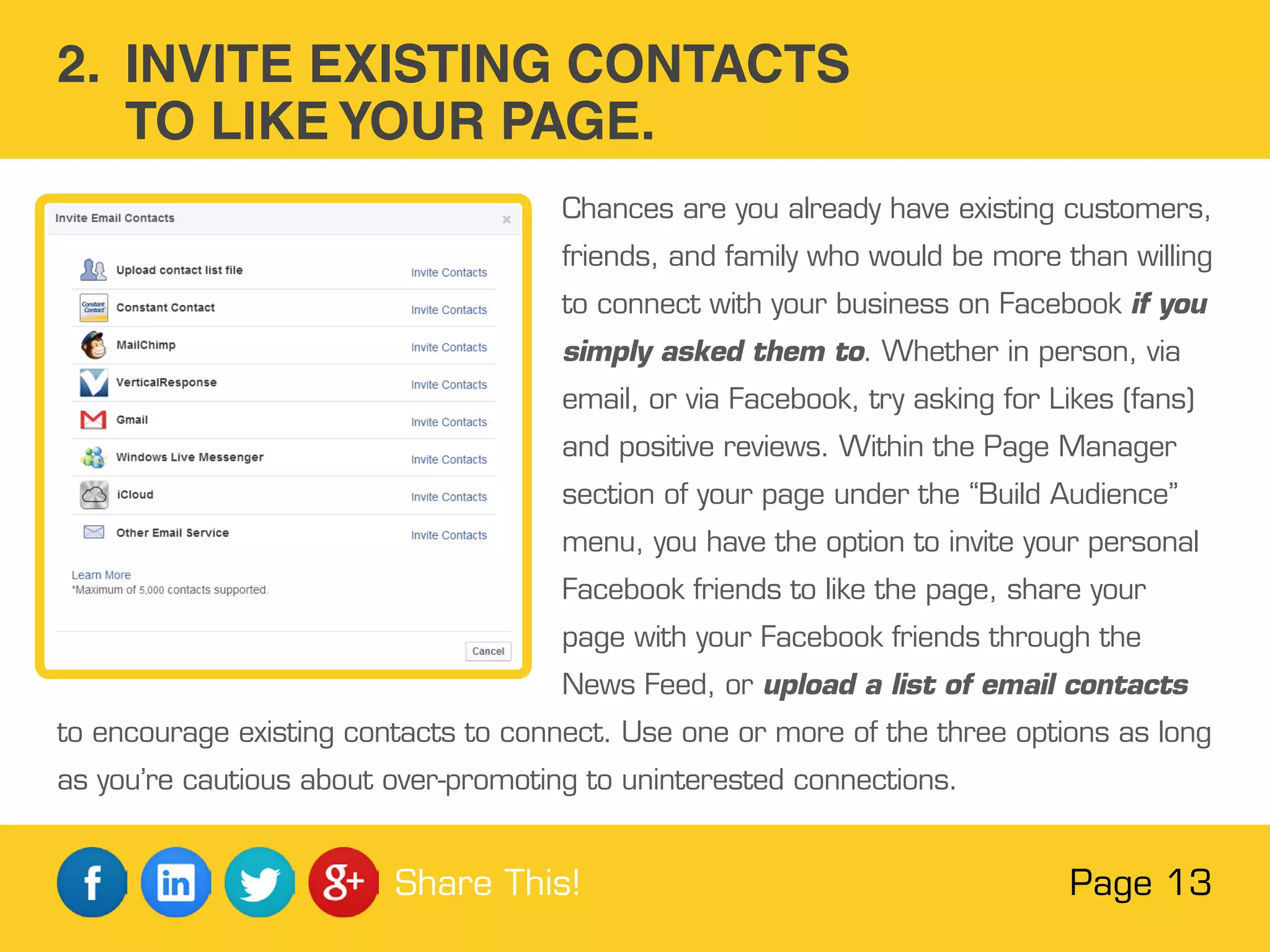 Chances are you already have existing customers,
friends, and family who would be more than willing
to connect with your business on Facebook if you
simply asked them to. Whether in person, via
email, or via Facebook, try asking for Likes (fans)
and positive reviews. Within the Page Manager
section of your page under the “Build Audience”
menu, you have the option to invite your personal
Facebook friends to like the page, share your
page with your Facebook friends through the
News Feed, or upload a list of email contacts
to encourage existing contacts to connect. Use one or more of the three options as long
as you’re cautious about over-promoting to uninterested connections.
2. INVITE EXISTING CONTACTS
TO LIKE YOUR PAGE.
Page 13Share This!
 