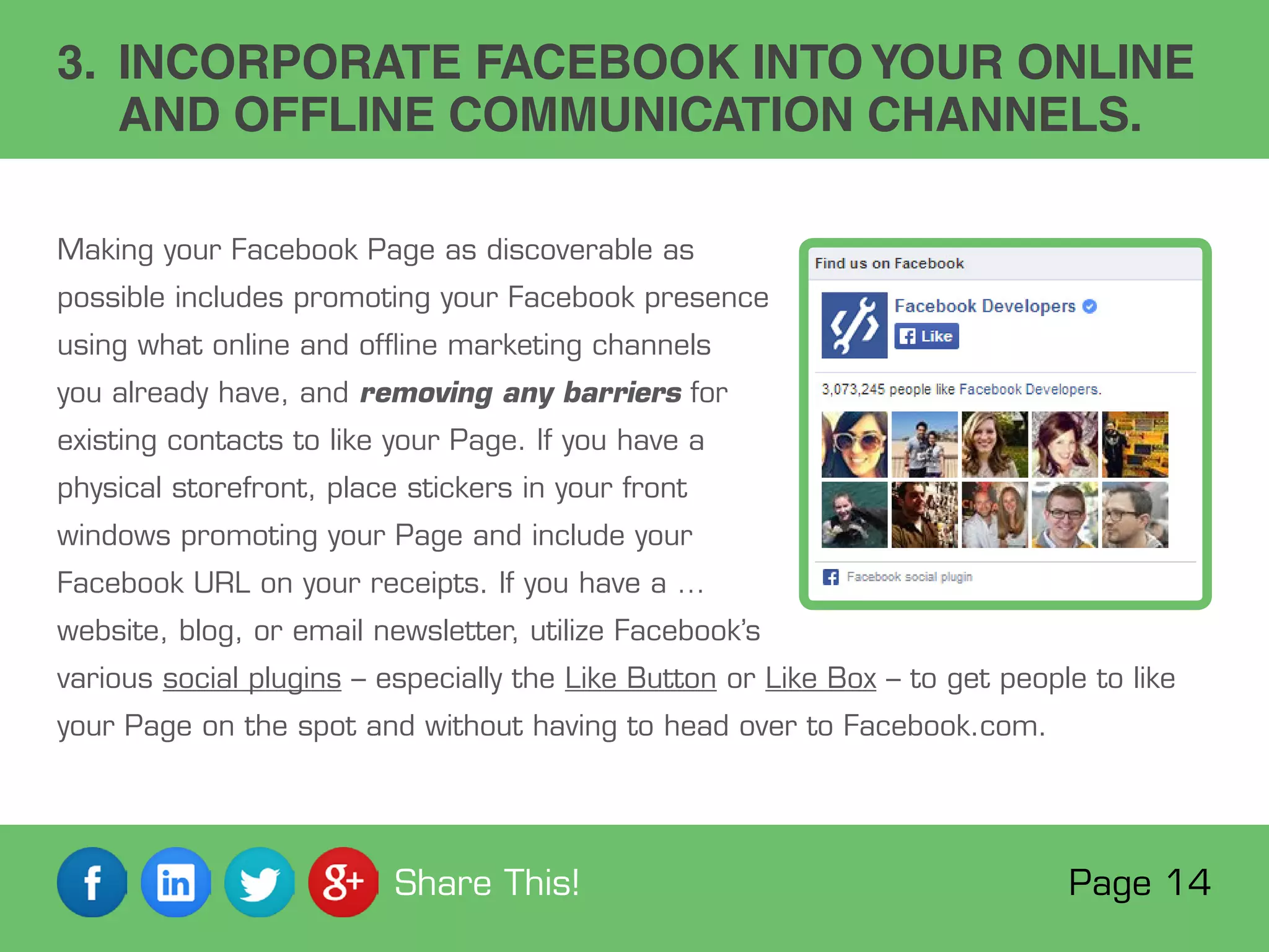 3. INCORPORATE FACEBOOK INTOYOUR ONLINE
AND OFFLINE COMMUNICATION CHANNELS.
Making your Facebook Page as discoverable as
possible includes promoting your Facebook presence
using what online and offline marketing channels
you already have, and removing any barriers for
existing contacts to like your Page. If you have a
physical storefront, place stickers in your front
windows promoting your Page and include your
Facebook URL on your receipts. If you have a …
website, blog, or email newsletter, utilize Facebook’s
various social plugins – especially the Like Button or Like Box – to get people to like
your Page on the spot and without having to head over to Facebook.com.
Page 14Share This!
 