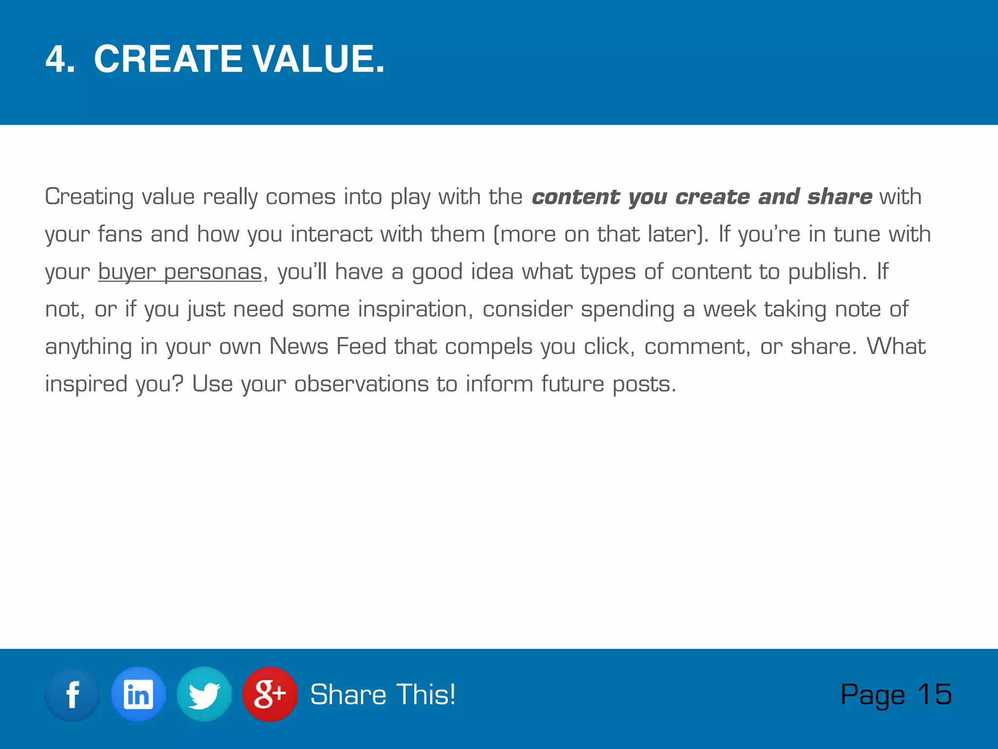 Creating value really comes into play with the content you create and share with
your fans and how you interact with them (more on that later). If you’re in tune with
your buyer personas, you’ll have a good idea what types of content to publish. If
not, or if you just need some inspiration, consider spending a week taking note of
anything in your own News Feed that compels you click, comment, or share. What
inspired you? Use your observations to inform future posts.
4.  CREATE VALUE.
Page 15Share This!
 