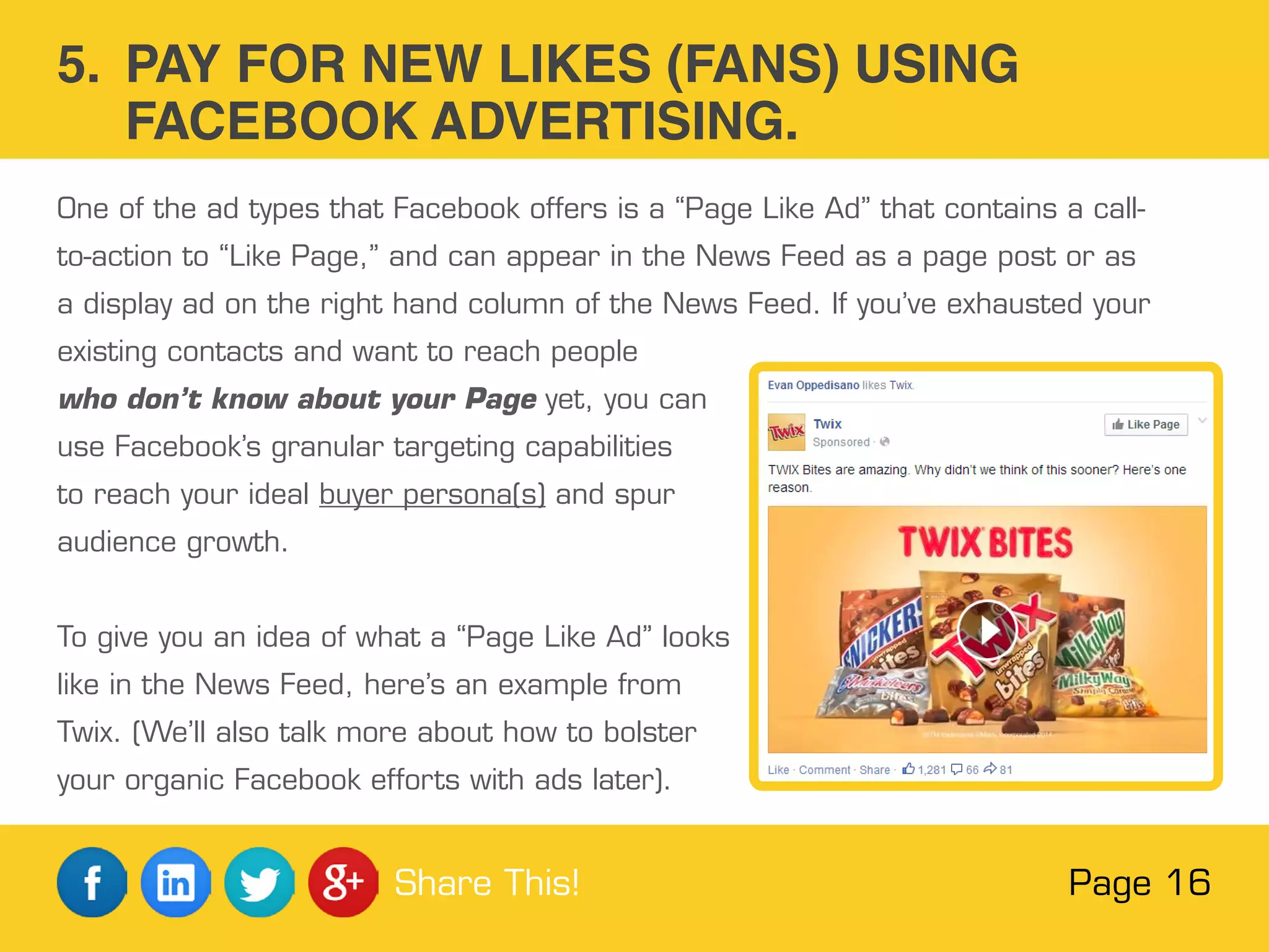One of the ad types that Facebook offers is a “Page Like Ad” that contains a call-
to-action to “Like Page,” and can appear in the News Feed as a page post or as
a display ad on the right hand column of the News Feed. If you’ve exhausted your
existing contacts and want to reach people
who don’t know about your Page yet, you can
use Facebook’s granular targeting capabilities
to reach your ideal buyer persona(s) and spur
audience growth.
To give you an idea of what a “Page Like Ad” looks
like in the News Feed, here’s an example from
Twix. (We’ll also talk more about how to bolster
your organic Facebook efforts with ads later).
5. PAY FOR NEW LIKES (FANS) USING
FACEBOOK ADVERTISING.
Page 16Share This!
 