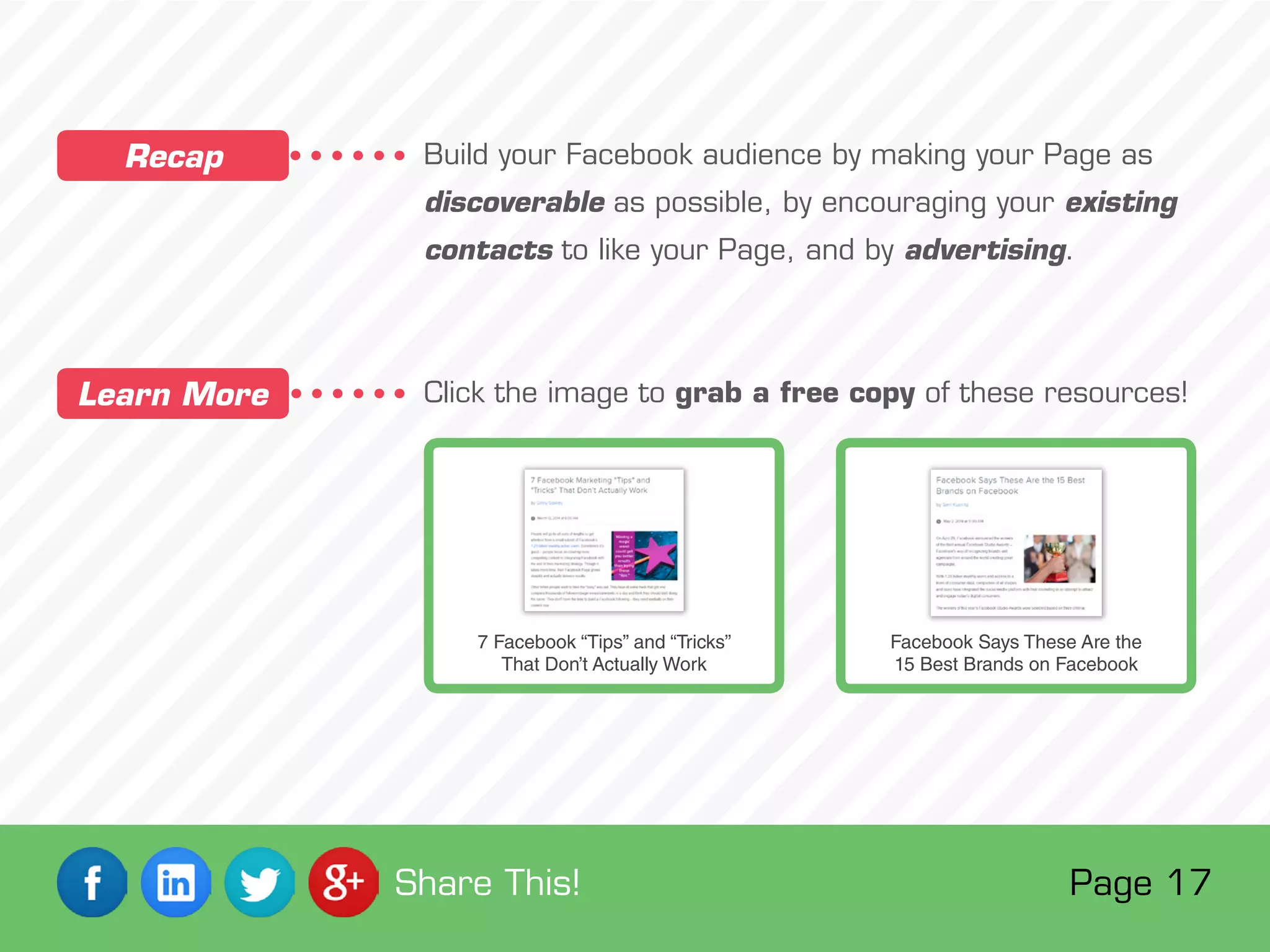 Build your Facebook audience by making your Page as
discoverable as possible, by encouraging your existing
contacts to like your Page, and by advertising.
Click the image to grab a free copy of these resources!
Recap
Learn More
7 Facebook “Tips” and “Tricks”
That Don’t Actually Work
Facebook Says These Are the
15 Best Brands on Facebook
Page 17Share This!
 
