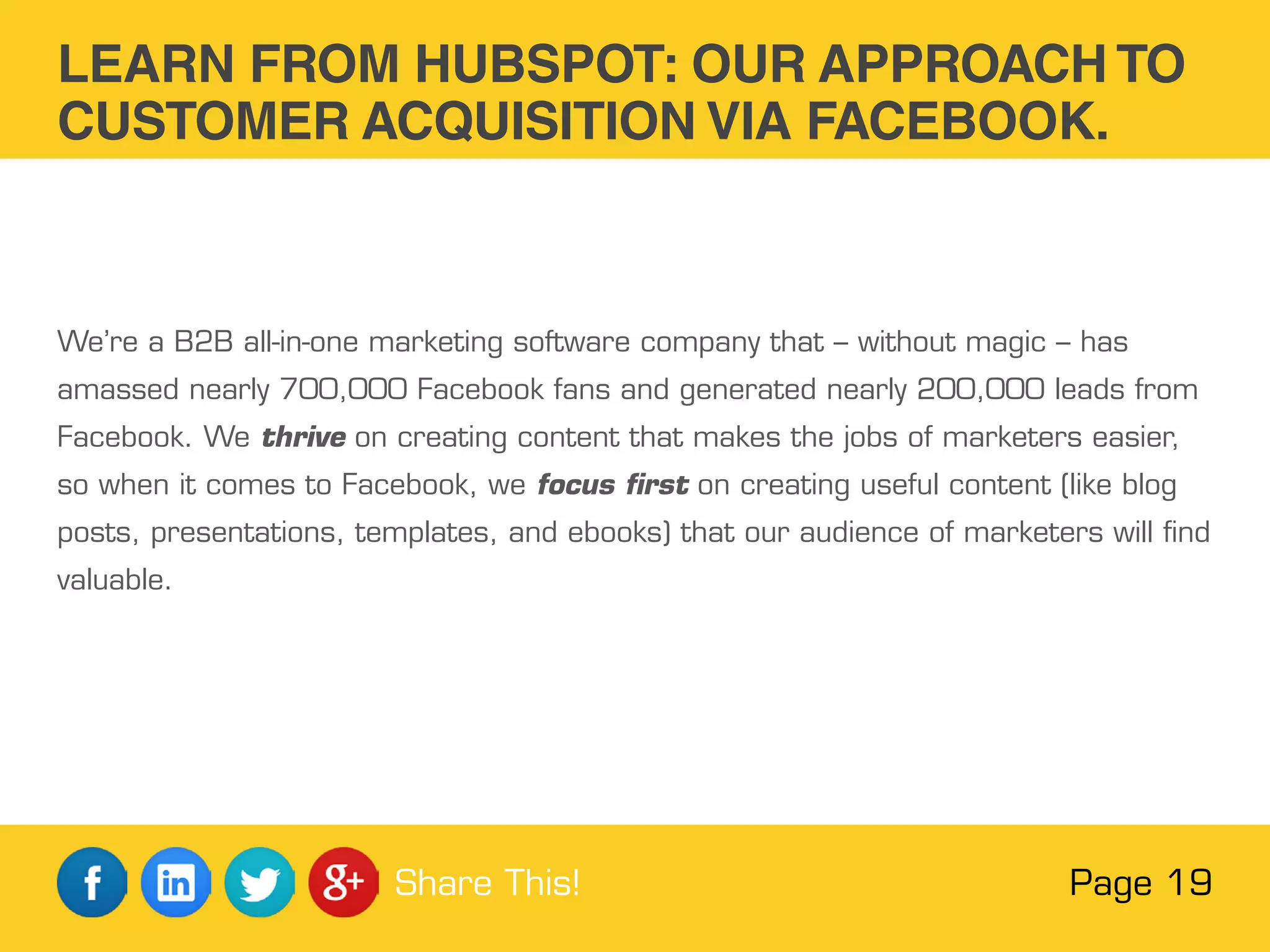 We’re a B2B all-in-one marketing software company that – without magic – has
amassed nearly 700,000 Facebook fans and generated nearly 200,000 leads from
Facebook. We thrive on creating content that makes the jobs of marketers easier,
so when it comes to Facebook, we focus first on creating useful content (like blog
posts, presentations, templates, and ebooks) that our audience of marketers will find
valuable.
LEARN FROM HUBSPOT: OUR APPROACH TO
CUSTOMER ACQUISITION VIA FACEBOOK.
Page 19Share This!
 