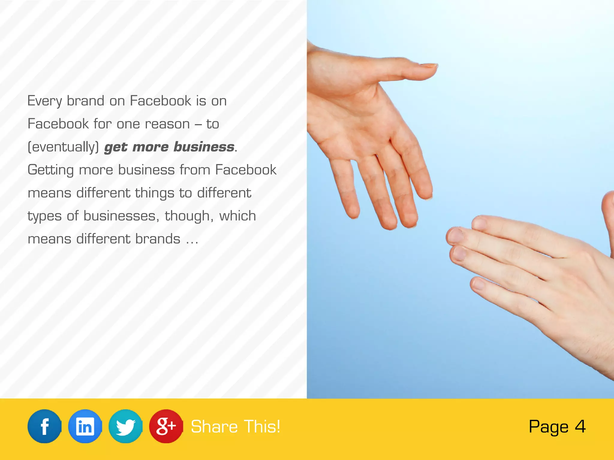 Every brand on Facebook is on
Facebook for one reason – to
(eventually) get more business.
Getting more business from Facebook
means different things to different
types of businesses, though, which
means different brands …
Page 4Share This!
 