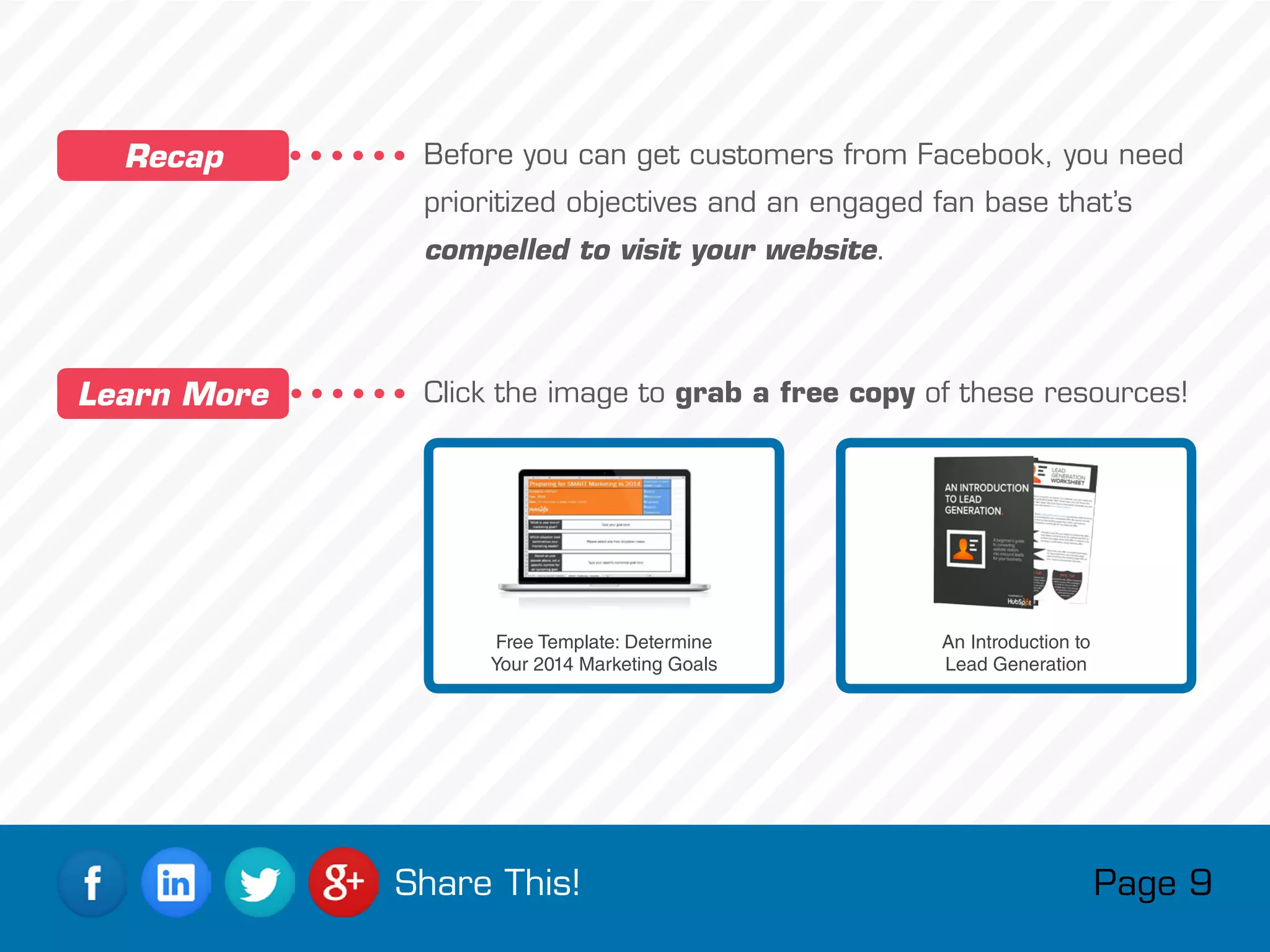 Before you can get customers from Facebook, you need
prioritized objectives and an engaged fan base that’s
compelled to visit your website.
Click the image to grab a free copy of these resources!
Recap
Learn More
Free Template: Determine
Your 2014 Marketing Goals
An Introduction to
Lead Generation
Page 9Share This!
 