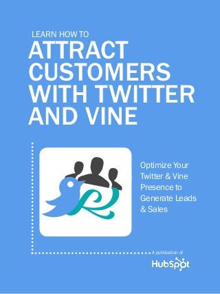 1             how to attract customers with twitter & Vine

          Learn How to

      ATTRACT
      CUSTOMERS
      WITH TWITTER
      AND VINE

                    g                                 Optimize Your
                                                      Twitter & Vine




                    g
                    B
                                                      Presence to
                                                      Generate Leads
                                                      & Sales



                                                            A publication of

Share This Ebook!



www.Hubspot.com
 