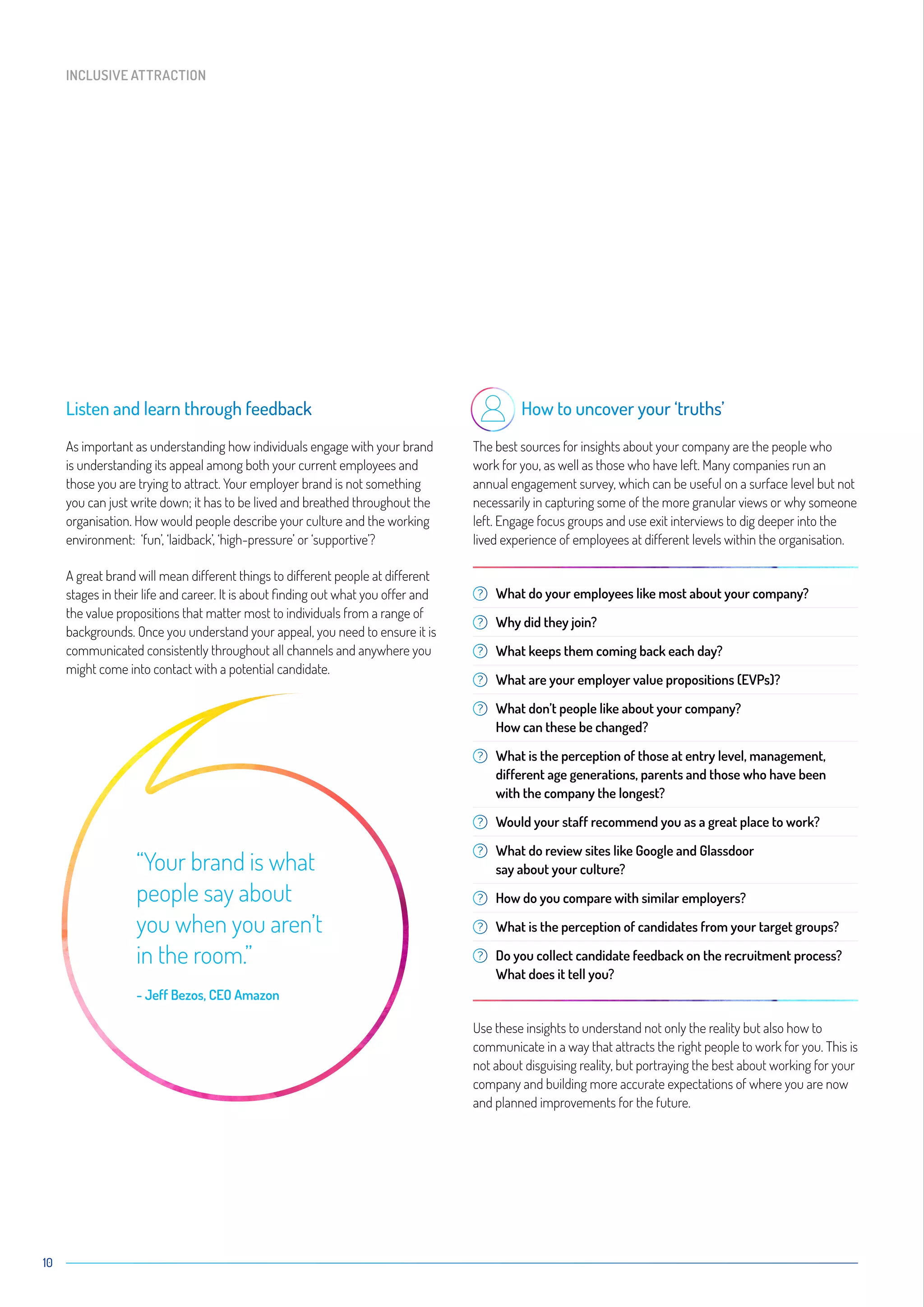 10
Listen and learn through feedback
As important as understanding how individuals engage with your brand
is understanding its appeal among both your current employees and
those you are trying to attract. Your employer brand is not something
you can just write down; it has to be lived and breathed throughout the
organisation. How would people describe your culture and the working
environment: ‘fun’, ‘laidback’, ‘high-pressure’ or ‘supportive’?
A great brand will mean different things to different people at different
stages in their life and career. It is about finding out what you offer and
the value propositions that matter most to individuals from a range of
backgrounds. Once you understand your appeal, you need to ensure it is
communicated consistently throughout all channels and anywhere you
might come into contact with a potential candidate.
How to uncover your ‘truths’
The best sources for insights about your company are the people who
work for you, as well as those who have left. Many companies run an
annual engagement survey, which can be useful on a surface level but not
necessarily in capturing some of the more granular views or why someone
left. Engage focus groups and use exit interviews to dig deeper into the
lived experience of employees at different levels within the organisation.
What do your employees like most about your company?
Why did they join?
What keeps them coming back each day?
What are your employer value propositions (EVPs)?
What don’t people like about your company?
How can these be changed?
What is the perception of those at entry level, management,
different age generations, parents and those who have been
with the company the longest?
Would your staff recommend you as a great place to work?
What do review sites like Google and Glassdoor
say about your culture?
How do you compare with similar employers?
What is the perception of candidates from your target groups?
Do you collect candidate feedback on the recruitment process?
What does it tell you?
Use these insights to understand not only the reality but also how to
communicate in a way that attracts the right people to work for you. This is
not about disguising reality, but portraying the best about working for your
company and building more accurate expectations of where you are now
and planned improvements for the future.
INCLUSIVE ATTRACTION
“Your brand is what
people say about
you when you aren’t
in the room.”
- Jeff Bezos, CEO Amazon
 