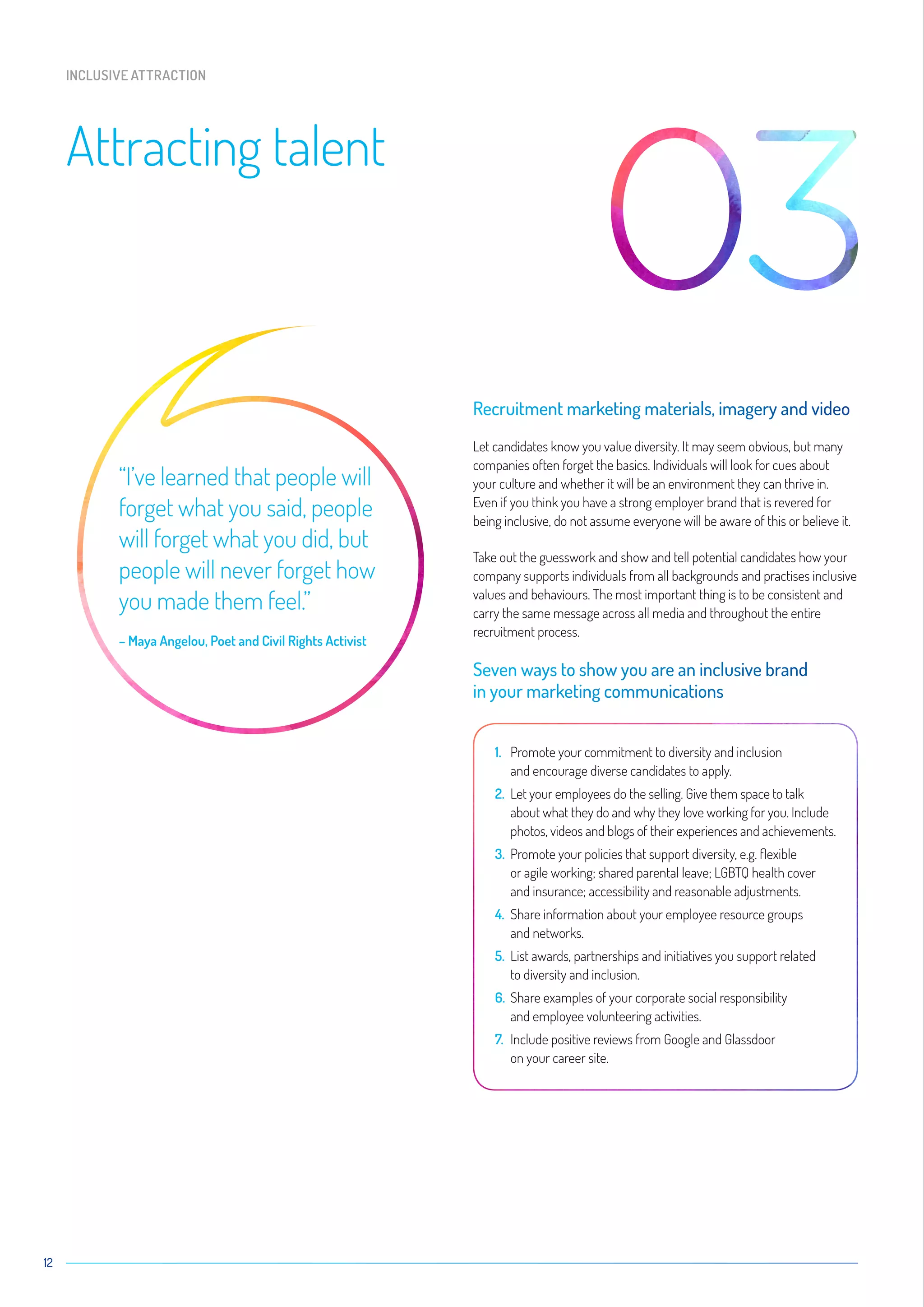 12
Attracting talent
INCLUSIVE ATTRACTION
Recruitment marketing materials, imagery and video
Let candidates know you value diversity. It may seem obvious, but many
companies often forget the basics. Individuals will look for cues about
your culture and whether it will be an environment they can thrive in.
Even if you think you have a strong employer brand that is revered for
being inclusive, do not assume everyone will be aware of this or believe it.
Take out the guesswork and show and tell potential candidates how your
company supports individuals from all backgrounds and practises inclusive
values and behaviours. The most important thing is to be consistent and
carry the same message across all media and throughout the entire
recruitment process.
Seven ways to show you are an inclusive brand
in your marketing communications
1.	Promote your commitment to diversity and inclusion
and encourage diverse candidates to apply.
2.	Let your employees do the selling. Give them space to talk
about what they do and why they love working for you. Include
photos, videos and blogs of their experiences and achievements.
3.	Promote your policies that support diversity, e.g. flexible
or agile working; shared parental leave; LGBTQ health cover
and insurance; accessibility and reasonable adjustments.
4.	Share information about your employee resource groups
and networks.
5.	List awards, partnerships and initiatives you support related
to diversity and inclusion.
6.	Share examples of your corporate social responsibility
and employee volunteering activities.
7.	Include positive reviews from Google and Glassdoor
on your career site.
“I’ve learned that people will
forget what you said, people
will forget what you did, but
people will never forget how
you made them feel.”
– Maya Angelou, Poet and Civil Rights Activist
 